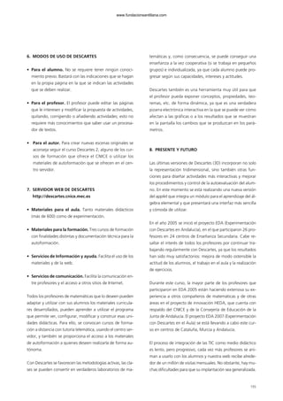 6. MODOS DE USO DE DESCARTES
• Para el alumno. No se requiere tener ningún conoci-
miento previo. Bastará con las indicaciones que se hagan
en la propia página en la que se indican las actividades
que se deben realizar.
• Para el profesor. El profesor puede editar las páginas
que le interesen y modificar la propuesta de actividades,
quitando, corrigiendo o añadiendo actividades; esto no
requiere más conocimientos que saber usar un procesa-
dor de textos.
• Para el autor. Para crear nuevas escenas originales se
aconseja seguir el curso Descartes 2, alguno de los cur-
sos de formación que ofrece el CNICE o utilizar los
materiales de autoformación que se ofrecen en el cen-
tro servidor.
7. SERVIDOR WEB DE DESCARTES
http://descartes.cnice.mec.es
• Materiales para el aula. Tanto materiales didácticos
(más de 600) como de experimentación.
• Materiales para la formación. Tres cursos de formación
con finalidades distintas y documentación técnica para la
autoformación.
• Servicios de Información y ayuda. Facilita el uso de los
materiales y de la web.
• Servicios de comunicación. Facilita la comunicación en-
tre profesores y el acceso a otros sitios de Internet.
Todos los profesores de matemáticas que lo deseen pueden
adaptar y utilizar con sus alumnos los materiales curricula-
res desarrollados, pueden aprender a utilizar el programa
que permite ver, configurar, modificar y construir esas uni-
dades didácticas. Para ello, se convocan cursos de forma-
ción a distancia con tutoría telemática, usando el centro ser-
vidor, y también se proporciona el acceso a los materiales
de autoformación a quienes deseen realizarla de forma au-
tónoma.
Con Descartes se favorecen las metodologías activas, las cla-
ses se pueden convertir en verdaderos laboratorios de ma-
temáticas y, como consecuencia, se puede conseguir una
enseñanza a la vez cooperativa (si se trabaja en pequeños
grupos) e individualizada, ya que cada alumno puede pro-
gresar según sus capacidades, intereses y actitudes.
Descartes también es una herramienta muy útil para que
el profesor pueda exponer conceptos, propiedades, teo-
remas, etc. de forma dinámica, ya que es una verdadera
pizarra electrónica interactiva en la que se puede ver cómo
afectan a las gráficas o a los resultados que se muestran
en la pantalla los cambios que se produzcan en los pará-
metros.
8. PRESENTE Y FUTURO
Las últimas versiones de Descartes (3D) incorporan no solo
la representación tridimensional, sino también otras fun-
ciones para diseñar actividades más interactivas y mejorar
los procedimientos y control de la autoevaluación del alum-
no. En este momento se está realizando una nueva versión
del applet que integra un módulo para el aprendizaje del ál-
gebra elemental y que presentará una interfaz más sencilla
y cómoda de utilizar.
En el año 2005 se inició el proyecto EDA (Experimentación
con Descartes en Andalucía), en el que participaron 26 pro-
fesores en 24 centros de Enseñanza Secundaria. Cabe re-
saltar el interés de todos los profesores por continuar tra-
bajando regularmente con Descartes, ya que los resultados
han sido muy satisfactorios: mejora de modo ostensible la
actitud de los alumnos, el trabajo en el aula y la realización
de ejercicios.
Durante este curso, la mayor parte de los profesores que
participaron en EDA 2005 están haciendo extensiva su ex-
periencia a otros compañeros de matemáticas y de otras
áreas en el proyecto de innovación HEDA, que cuenta con
respaldo del CNICE y de la Consejería de Educación de la
Junta de Andalucía. El proyecto EDA 2007 (Experimentación
con Descartes en el Aula) se está llevando a cabo este cur-
so en centros de Cataluña, Murcia y Andalucía.
El proceso de integración de las TIC como medio didáctico
es lento, pero progresivo, cada vez más profesores se ani-
man a usarlo con los alumnos y nuestra web recibe alrede-
dor de un millón de visitas mensuales. No obstante, hay mu-
chas dificultades para que su implantación sea generalizada.
155
102958_XXII_SEM_MONOGRAFICA.qxd 26/1/08 02:03 Página 155
www.fundacionsantillana.com
 