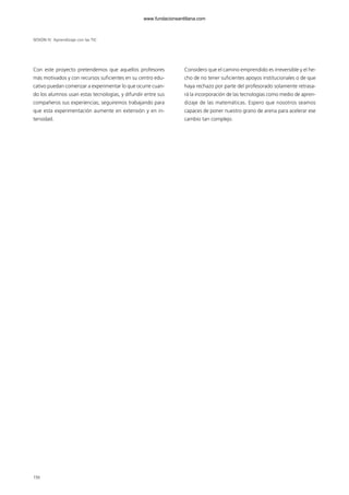 Con este proyecto pretendemos que aquellos profesores
más motivados y con recursos suficientes en su centro edu-
cativo puedan comenzar a experimentar lo que ocurre cuan-
do los alumnos usan estas tecnologías, y difundir entre sus
compañeros sus experiencias; seguiremos trabajando para
que esta experimentación aumente en extensión y en in-
tensidad.
Considero que el camino emprendido es irreversible y el he-
cho de no tener suficientes apoyos institucionales o de que
haya rechazo por parte del profesorado solamente retrasa-
rá la incorporación de las tecnologías como medio de apren-
dizaje de las matemáticas. Espero que nosotros seamos
capaces de poner nuestro grano de arena para acelerar ese
cambio tan complejo.
SESIÓN IV Aprendizaje con las TIC
156
102958 MONOGRAFICA.qxd 29/1/08 06:34 Página 156
www.fundacionsantillana.com
 