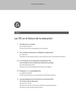 SESIÓN V
Las TIC en el futuro de la educación
I. Introducción a la sesión,
por Emiliano Martínez
Director de la Semana Monográfica de la Educación
II. TIC y prácticas educativas: realidades y expectativas
por César Coll
Catedrático de Psicología Evolutiva y de la Educación de la Universidad de Barcelona
III. La innovación en la enseñanza soportada en TIC.
Una mirada al futuro desde las condiciones actuales
por Frida Díaz Barriga Arceo
Profesora de la Universidad Nacional Autónoma de México
IV. Proyectos 1 a 1 y posalfabetismo
por Alejandro Piscitelli
Gerente general de Educ.ar, portal educativo del Estado argentino
V. Las tecnologías de la información y la comunicación
en el futuro de la educación
por Joanne H. Urrutia
Directora de la División de Educación Bilingüe y Lenguas Extranjeras
del distrito escolar de Miami-Dade, Florida
102958_XXII_SEM_MONOGRAFICA.qxd 26/1/08 02:03 Página 159
www.fundacionsantillana.com
 