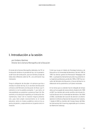 161
I. Introducción a la sesión
por Emiliano Martínez
Director de la Semana Monográfica de la Educación
El remate de la Semana Monográfica dedicada a las TIC en
la educación tendrá en la jornada de hoy, con la perspecti-
va del futuro de la educación, que es el sentido y la base de
todas estas reflexiones sobre las TIC, una culminación muy
interesante.
Tengo la obligación de disculpar a la persona que iba a
introducir la sesión de hoy. Es un secretario de Educación
a Distancia del Ministerio de Educación de Brasil, que fi-
nalmente no nos ha podido acompañar. Y, por tanto, sin
más preámbulo va a presentar su ponencia César Coll. Ob-
viamente, en la educación española y en la educación ibe-
roamericana, César Coll no necesita ninguna presenta-
ción, pues tiene amplio reconocimiento en el mundo
educativo, tanto en el plano académico como en los as-
pectos de gestión, y especialmente en la gestión de la in-
novación.
Sí diré que ocupa la Cátedra de Psicología Evolutiva y de
Educación en la Universidad de Barcelona. Del año 1992 al
1995 fue director general de Renovación Pedagógica del
MEC. La perspectiva iberoamericana está muy presente en
su trayectoria profesional y así del año 1995 al 1997 fue con-
sultor del Ministerio de Educación y Ciencia de Brasil en la
elaboración de los parámetros curriculares nacionales.
En los temas que va a abordar hoy ha trabajado de tiempo
atrás y se ha ocupado de manera directa. Desde el año 1999
al 2001 fue miembro del comité científico de la Escola Vir-
tual de Educació de la Universidad de Barcelona. Del 2000
al 2002, coordinador de la sección de atención a la diversi-
dad de la Conferencia Nacional de Educación de Cataluña.
Y desde el 2005 es miembro del Consejo Asesor del Más-
ter Internacional de E-Learning organizado por la Universi-
tat Oberta de Catalunya.
102958_XXII_SEM_MONOGRAFICA.qxd 26/1/08 02:03 Página 161
www.fundacionsantillana.com
 