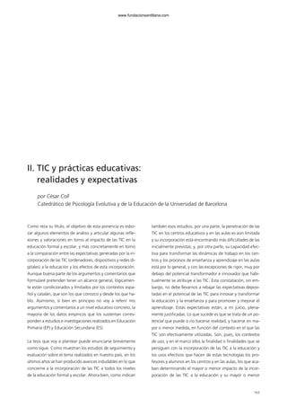 163
II. TIC y prácticas educativas:
realidades y expectativas
por César Coll
Catedrático de Psicología Evolutiva y de la Educación de la Universidad de Barcelona
Como reza su título, el objetivo de esta ponencia es esbo-
zar algunos elementos de análisis y articular algunas refle-
xiones y valoraciones en torno al impacto de las TIC en la
educación formal y escolar, y más concretamente en torno
a la comparación entre las expectativas generadas por la in-
corporación de las TIC (ordenadores, dispositivos y redes di-
gitales) a la educación y los efectos de esta incorporación.
Aunque buena parte de los argumentos y comentarios que
formularé pretenden tener un alcance general, lógicamen-
te están condicionados y limitados por los contextos espa-
ñol y catalán, que son los que conozco y desde los que ha-
blo. Asimismo, si bien en principio no voy a referir mis
argumentos y comentarios a un nivel educativo concreto, la
mayoría de los datos empíricos que los sustentan corres-
ponden a estudios e investigaciones realizados en Educación
Primaria (EP) y Educación Secundaria (ES).
La tesis que voy a plantear puede enunciarse brevemente
como sigue. Como muestran los estudios de seguimiento y
evaluación sobre el tema realizados en nuestro país, en los
últimos años se han producido avances indudables en lo que
concierne a la incorporación de las TIC a todos los niveles
de la educación formal y escolar. Ahora bien, como indican
también esos estudios, por una parte, la penetración de las
TIC en los centros educativos y en las aulas es aún limitada
y su incorporación está encontrando más dificultades de las
inicialmente previstas; y, por otra parte, su capacidad efec-
tiva para transformar las dinámicas de trabajo en los cen-
tros y los procesos de enseñanza y aprendizaje en las aulas
está por lo general, y con las excepciones de rigor, muy por
debajo del potencial transformador e innovador que habi-
tualmente se atribuye a las TIC. Esta constatación, sin em-
bargo, no debe llevarnos a rebajar las expectativas deposi-
tadas en el potencial de las TIC para innovar y transformar
la educación y la enseñanza y para promover y mejorar el
aprendizaje. Estas expectativas están, a mi juicio, plena-
mente justificadas. Lo que sucede es que se trata de un po-
tencial que puede o no hacerse realidad, y hacerse en ma-
yor o menor medida, en función del contexto en el que las
TIC son efectivamente utilizadas. Son, pues, los contextos
de uso, y en el marco ellos la finalidad o finalidades que se
persiguen con la incorporación de las TIC a la educación y
los usos efectivos que hacen de estas tecnologías los pro-
fesores y alumnos en los centros y en las aulas, los que aca-
ban determinando el mayor o menor impacto de la incor-
poración de las TIC a la educación y su mayor o menor
102958_XXII_SEM_MONOGRAFICA.qxd 26/1/08 02:03 Página 163
www.fundacionsantillana.com
 