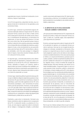 SESIÓN V Las TIC en el futuro de la educación
capacidad para innovar y transformar la educación y la en-
señanza y mejorar el aprendizaje.
Con el fin de argumentar y desarrollar esta tesis, voy a or-
ganizar el resto de mi intervención en tres apartados y unos
comentarios finales.
En primer lugar, comentaré muy brevemente algunas afir-
maciones habituales relativas al impacto de las TIC sobre la
educación formal y escolar que se sitúan a medio camino
entre la descripción de procesos de cambio social y educa-
tivo, la manifestación de expectativas y la formulación de
predicciones, sin que sea siempre fácil precisar si se trata
de lo uno o de lo otro. Ello me permitirá acotar el tema y
justificar la elección de las prácticas educativas entendidas
como el desarrollo de las actividades de enseñanza y apren-
dizaje en el aula, y más concretamente los usos que profe-
sores y alumnos hacen de las TIC mientras llevan a cabo es-
tas actividades, como foco para proseguir la indagación
sobre el impacto, hasta ahora más bien limitado, de las TIC
en la educación formal y escolar.
En segundo lugar, y tomando básicamente como referen-
cia dos estudios de seguimiento y evaluación sobre la im-
plantación y el uso de las TIC en EP y ES, relativamente re-
cientes, realizados en España y en Cataluña, aludiré a
algunos datos que ilustran el desfase entre realidades y ex-
pectativas que estamos comentando y que proporcionan, a
mi juicio, algunas claves interesantes para valorar su alcan-
ce y tratar de comprender sus causas.
En tercer lugar, trataré de justificar la parte de la tesis que afir-
ma que no debemos rebajar las expectativas puestas en el po-
tencial de las TIC para transformar la enseñanza y mejorar el
aprendizaje, a partir de la idea vygotskiana de las TIC como
instrumentos psicológicos, como herramientas de pensa-
miento y de inter-pensamiento. Asimismo, en este apartado,
y con el fin de poder valorar mejor el potencial transforma-
dor de las TIC y las dificultades constatadas para hacerlo rea-
lidad, introduciré la distinción entre diseño tecnopedagógico
y prácticas de uso, y propondré un esbozo de esquema para
la identificación y análisis de los usos de las TIC.
Finalmente, y para cerrar la intervención, formularé unos
breves comentarios sobre los objetivos de la incorporación
de las TIC a la educación escolar y su presencia en el cu-
rrículo, así como algunas sugerencias sobre la orientación
de los trabajos e investigaciones dirigidos a profundizar
nuestro conocimiento del impacto de las TIC sobre las prác-
ticas educativas y a disminuir, en la medida de lo posible, la
brecha existente en la actualidad en este ámbito entre rea-
lidades y expectativas.
1. EL IMPACTO DE LAS TIC EN LA EDUCACIÓN
ESCOLAR: CAMBIOS Y EXPECTATIVAS
¿Por qué asociamos habitualmente las TIC a expectativas de
procesos de cambio y mejora de la educación formal y es-
colar? ¿Cuáles son, a grandes rasgos, estas expectativas?
¿Qué argumentos las sustentan?
El primer y principal argumento sobre el impacto de las TIC
en la educación en general, y en la educación formal y es-
colar en particular, tiene que ver con el papel de estas tec-
nologías en la llamada «sociedad de la información» (SI) y,
aunque es un argumento que se sitúa en un plano relativa-
mente alejado de nuestro centro de interés en este trabajo,
conviene recordarlo brevemente. Entre otras razones porque
se refiere a un conjunto de fenómenos y procesos que en-
cuadran, presiden u orientan actualmente las políticas de me-
jora de la calidad de la educación en la mayoría de los paí-
ses, llegando incluso a marcar el sentido del concepto de
calidad educativa. Me estoy refiriendo, para decirlo con la
mayor brevedad posible, al argumento según el cual en el
nuevo escenario social, económico, político y cultural de la
SI –facilitado, en buena medida, por las TIC y otros desarro-
llos tecnológicos que han venido produciéndose desde la se-
gunda mitad del siglo XX– el conocimiento se ha convertido
en la mercancía más valiosa de todas, y la educación y la for-
mación en las vías para producirla y adquirirla. En este esce-
nario, la educación ya no es vista únicamente como un ins-
trumento para promover el desarrollo, la socialización y la
enculturación de las personas, como un instrumento de
construcción de identidad nacional o como un instrumento
de construcción de la ciudadanía. En este escenario, la edu-
cación adquiere una nueva dimensión: se convierte en el mo-
tor fundamental del desarrollo económico y social. Tradicio-
nalmente, la educación ha sido considerada una prioridad de
las políticas culturales, de bienestar social y de equidad. De
la mano de las TIC, en la SI la educación y la formación se
convierten además en una prioridad estratégica para las po-
líticas de desarrollo, con todo lo que ello comporta.
Pero lo que nos interesa subrayar ahora es que la centrali-
dad creciente de la educación y la formación en la SI ha es-
164
102958_XXII_SEM_MONOGRAFICA.qxd 26/1/08 02:03 Página 164
www.fundacionsantillana.com
 