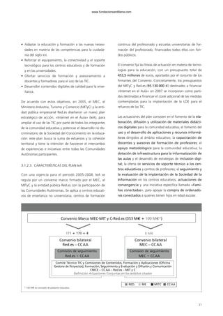 21
Convenio Marco MEC-MIT y C-Red.es (353 M€ ؉ 100 M€*)
171 ؉ 170 ؉ 4 8 M€
Convenio bilateral
MEC – CCAA
Convenio bilateral
Red.es – CCAA
Comisión de seguimiento
Red.es ϩ CCAA
Comisión de seguimiento
MEC ϩ CCAA
Comité Técnico TIC y Comisiones de Contenidos, Formación y Aplicaciones (Oficina
Gestora de Proyectos), Formación, Seguimiento y Evaluación y Difusión y Comunicación
CNICE – CCAA – Red.es – MIT y C
Definición Actuaciones Conjuntas en los ámbitos citados
RED. ME MITC CCAA
* 100 M€ en concepto de préstamo educativo
• Adaptar la educación y formación a las nuevas necesi-
dades en materia de las competencias para la ciudada-
nía del siglo XXI.
• Reforzar el equipamiento, la conectividad y el soporte
tecnológico para los centros educativos y de formación
y en las universidades.
• Ofertar servicios de formación y asesoramiento a
docentes y formadores para el uso de las TIC.
• Desarrollar contenidos digitales de calidad para la ense-
ñanza.
De acuerdo con estos objetivos, en 2005, el MEC, el
Ministerio Industria, Turismo y Comercio (MITyC) y la enti-
dad pública empresarial Red.es diseñaron un nuevo plan
estratégico de acción, «Internet en el Aula» (IeA), para
ampliar el uso de las TIC por parte de todos los integrantes
de la comunidad educativa y potenciar el desarrollo no dis-
criminatorio de la Sociedad del Conocimiento en la educa-
ción: este plan busca la suma de esfuerzos y la cohesión
territorial y tiene la intención de favorecer el intercambio
de experiencias e iniciativas entre todas las Comunidades
Autónomas participantes.
3.1.2.3. CARACTERÍSTICAS DEL PLAN IeA
Con una vigencia para el periodo 2005-2008, IeA se
regula por un convenio marco firmado por el MEC, el
MITyC y la entidad pública Red.es con la participación de
las Comunidades Autónomas. Se aplica a centros educati-
vos de enseñanza no universitaria, centros de formación
continua del profesorado y escuelas universitarias de for-
mación del profesorado, financiados todos ellos con fon-
dos públicos.
El convenio fija las líneas de actuación en materia de tecno-
logías para la educación, con un presupuesto total de
453,5 millones de euros, aportados por el conjunto de los
firmantes del Convenio. Concretamente, los presupuestos
del MITyC y Red.es (95.130.000 €) destinados a financiar
«Internet en el Aula» en 2007 se incorporan como parti-
das destinadas a financiar el coste adicional de las medidas
contempladas para la implantación de la LOE para el
refuerzo de las TIC.
Las actuaciones del plan consisten en el fomento de la ela-
boración, difusión y utilización de materiales didácti-
cos digitales para la comunidad educativa; el fomento del
uso y el desarrollo de aplicaciones y recursos informá-
ticos dirigidos al ámbito educativo; la capacitación de
docentes y asesores de formación de profesores; el
apoyo metodológico para la comunidad educativa; la
dotación de infraestructura para la informatización de
las aulas y el desarrollo de estrategias de inclusión digi-
tal; la oferta de servicios de soporte técnico a los cen-
tros educativos y centros de profesores; el seguimiento y
la evaluación de la implantación de la Sociedad de la
Información en los centros educativos; actuaciones de
convergencia y una iniciativa específica llamada «Fami-
lias conectadas», para apoyar la compra de ordenado-
res conectados a quienes tienen hijos en edad escolar.
102958 MONOGRAFICA.qxd 29/1/08 06:31 Página 21
www.fundacionsantillana.com
 