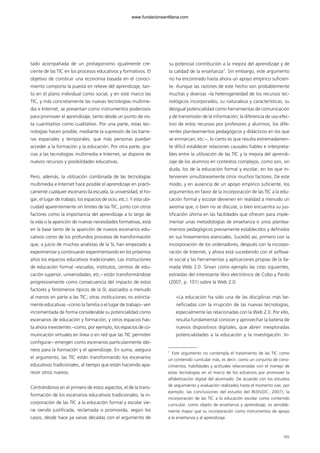 tado acompañada de un protagonismo igualmente cre-
ciente de las TIC en los procesos educativos y formativos. El
objetivo de construir una economía basada en el conoci-
miento comporta la puesta en relieve del aprendizaje, tan-
to en el plano individual como social, y en este marco las
TIC, y más concretamente las nuevas tecnologías multime-
dia e Internet, se presentan como instrumentos poderosos
para promover el aprendizaje, tanto desde un punto de vis-
ta cuantitativo como cualitativo. Por una parte, estas tec-
nologías hacen posible, mediante la supresión de las barre-
ras espaciales y temporales, que más personas puedan
acceder a la formación y la educación. Por otra parte, gra-
cias a las tecnologías multimedia e Internet, se dispone de
nuevos recursos y posibilidades educativas.
Pero, además, la utilización combinada de las tecnologías
multimedia e Internet hace posible el aprendizaje en prácti-
camente cualquier escenario (la escuela, la universidad, el ho-
gar, el lugar de trabajo, los espacios de ocio, etc.). Y esta ubi-
cuidad aparentemente sin límites de las TIC, junto con otros
factores como la importancia del aprendizaje a lo largo de
la vida o la aparición de nuevas necesidades formativas, está
en la base tanto de la aparición de nuevos escenarios edu-
cativos como de los profundos procesos de transformación
que, a juicio de muchos analistas de la SI, han empezado a
experimentar y continuarán experimentando en los próximos
años los espacios educativos tradicionales. Las instituciones
de educación formal –escuelas, institutos, centros de edu-
cación superior, universidades, etc.– están transformándose
progresivamente como consecuencia del impacto de estos
factores y fenómenos típicos de la SI, asociados a menudo
al menos en parte a las TIC; otras instituciones no estricta-
mente educativas –como la familia o el lugar de trabajo– ven
incrementada de forma considerable su potencialidad como
escenarios de educación y formación, y otros espacios has-
ta ahora inexistentes –como, por ejemplo, los espacios de co-
municación virtuales en línea o en red que las TIC permiten
configurar– emergen como escenarios particularmente idó-
neos para la formación y el aprendizaje. En suma, asegura
el argumento, las TIC están transformando los escenarios
educativos tradicionales, al tiempo que están haciendo apa-
recer otros nuevos.
Centrándonos en el primero de estos aspectos, el de la trans-
formación de los escenarios educativos tradicionales, la in-
corporación de las TIC a la educación formal y escolar vie-
ne siendo justificada, reclamada o promovida, según los
casos, desde hace ya varias décadas con el argumento de
su potencial contribución a la mejora del aprendizaje y de
la calidad de la enseñanza1
. Sin embargo, este argumento
no ha encontrado hasta ahora un apoyo empírico suficien-
te. Aunque las razones de este hecho son probablemente
muchas y diversas –la heterogeneidad de los recursos tec-
nológicos incorporados, su naturaleza y características; su
desigual potencialidad como herramientas de comunicación
y de transmisión de la información; la diferencia de uso efec-
tivo de estos recursos por profesores y alumnos; los dife-
rentes planteamientos pedagógicos y didácticos en los que
se enmarcan; etc.–, lo cierto es que resulta extremadamen-
te difícil establecer relaciones causales fiables e interpreta-
bles entre la utilización de las TIC y la mejora del aprendi-
zaje de los alumnos en contextos complejos, como son, sin
duda, los de la educación formal y escolar, en los que in-
tervienen simultáneamente otros muchos factores. De este
modo, y en ausencia de un apoyo empírico suficiente, los
argumentos en favor de la incorporación de las TIC a la edu-
cación formal y escolar devienen en realidad a menudo un
axioma que, o bien no se discute, o bien encuentra su jus-
tificación última en las facilidades que ofrecen para imple-
mentar unas metodologías de enseñanza o unos plantea-
mientos pedagógicos previamente establecidos y definidos
en sus lineamientos esenciales. Sucedió así, primero con la
incorporación de los ordenadores, después con la incorpo-
ración de Internet, y ahora está sucediendo con el softwa-
re social y las herramientas y aplicaciones propias de la lla-
mada Web 2.0. Sirvan como ejemplo las citas siguientes,
extraídas del interesante libro electrónico de Cobo y Pardo
(2007, p. 101) sobre la Web 2.0:
«La educación ha sido una de las disciplinas más be-
neficiadas con la irrupción de las nuevas tecnologías,
especialmente las relacionadas con la Web 2.0. Por ello,
resulta fundamental conocer y aprovechar la batería de
nuevos dispositivos digitales, que abren inexploradas
potencialidades a la educación y la investigación. In-
165
1
Este argumento no contempla el tratamiento de las TIC como
un contenido curricular más, es decir, como un conjunto de cono-
cimientos, habilidades y actitudes relacionadas con el manejo de
estas tecnologías en el marco de los esfuerzos por promover la
alfabetización digital del alumnado. De acuerdo con los estudios
de seguimiento y evaluación realizados hasta el momento (ver, por
ejemplo, las conclusiones del estudio del IN3/UOC, 2007), la
incorporación de las TIC a la educación escolar como contenido
curricular, como objeto de enseñanza y aprendizaje, es sensible-
mente mayor que su incorporación como instrumentos de apoyo
a la enseñanza y al aprendizaje.
102958_XXII_SEM_MONOGRAFICA.qxd 26/1/08 02:03 Página 165
www.fundacionsantillana.com
 