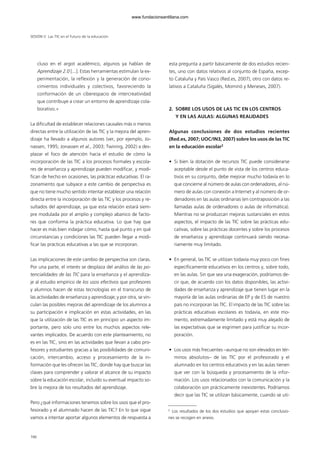 cluso en el argot académico, algunos ya hablan de
Aprendizaje 2.0 [...]. Estas herramientas estimulan la ex-
perimentación, la reflexión y la generación de cono-
cimientos individuales y colectivos, favoreciendo la
conformación de un ciberespacio de intercreatividad
que contribuye a crear un entorno de aprendizaje cola-
borativo.»
La dificultad de establecer relaciones causales más o menos
directas entre la utilización de las TIC y la mejora del apren-
dizaje ha llevado a algunos autores (ver, por ejemplo, Jo-
nassen, 1995; Jonassen et al., 2003; Twining, 2002) a des-
plazar el foco de atención hacia el estudio de cómo la
incorporación de las TIC a los procesos formales y escola-
res de enseñanza y aprendizaje pueden modificar, y modi-
fican de hecho en ocasiones, las prácticas educativas. El ra-
zonamiento que subyace a este cambio de perspectiva es
que no tiene mucho sentido intentar establecer una relación
directa entre la incorporación de las TIC y los procesos y re-
sultados del aprendizaje, ya que esta relación estará siem-
pre modulada por el amplio y complejo abanico de facto-
res que conforma la práctica educativa. Lo que hay que
hacer es más bien indagar cómo, hasta qué punto y en qué
circunstancias y condiciones las TIC pueden llegar a modi-
ficar las prácticas educativas a las que se incorporan.
Las implicaciones de este cambio de perspectiva son claras.
Por una parte, el interés se desplaza del análisis de las po-
tencialidades de las TIC para la enseñanza y el aprendiza-
je al estudio empírico de los usos efectivos que profesores
y alumnos hacen de estas tecnologías en el transcurso de
las actividades de enseñanza y aprendizaje; y por otra, se vin-
culan las posibles mejoras del aprendizaje de los alumnos a
su participación e implicación en estas actividades, en las
que la utilización de las TIC es en principio un aspecto im-
portante, pero solo uno entre los muchos aspectos rele-
vantes implicados. De acuerdo con este planteamiento, no
es en las TIC, sino en las actividades que llevan a cabo pro-
fesores y estudiantes gracias a las posibilidades de comuni-
cación, intercambio, acceso y procesamiento de la in-
formación que les ofrecen las TIC, donde hay que buscar las
claves para comprender y valorar el alcance de su impacto
sobre la educación escolar, incluido su eventual impacto so-
bre la mejora de los resultados del aprendizaje.
Pero ¿qué informaciones tenemos sobre los usos que el pro-
fesorado y el alumnado hacen de las TIC? En lo que sigue
vamos a intentar aportar algunos elementos de respuesta a
esta pregunta a partir básicamente de dos estudios recien-
tes, uno con datos relativos al conjunto de España, excep-
to Cataluña y País Vasco (Red.es, 2007), otro con datos re-
lativos a Cataluña (Sigalés, Mominó y Meneses, 2007).
2. SOBRE LOS USOS DE LAS TIC EN LOS CENTROS
Y EN LAS AULAS: ALGUNAS REALIDADES
Algunas conclusiones de dos estudios recientes
(Red.es, 2007; UOC/IN3, 2007) sobre los usos de las TIC
en la educación escolar2
• Si bien la dotación de recursos TIC puede considerarse
aceptable desde el punto de vista de los centros educa-
tivos en su conjunto, debe mejorar mucho todavía en lo
que concierne al número de aulas con ordenadores, al nú-
mero de aulas con conexión a Internet y al número de or-
denadores en las aulas ordinarias (en contraposición a las
llamadas aulas de ordenadores o aulas de informática).
Mientras no se produzcan mejoras sustanciales en estos
aspectos, el impacto de las TIC sobre las prácticas edu-
cativas, sobre las prácticas docentes y sobre los procesos
de enseñanza y aprendizaje continuará siendo necesa-
riamente muy limitado.
• En general, las TIC se utilizan todavía muy poco con fines
específicamente educativos en los centros y, sobre todo,
en las aulas. Sin que sea una exageración, podríamos de-
cir que, de acuerdo con los datos disponibles, las activi-
dades de enseñanza y aprendizaje que tienen lugar en la
mayoría de las aulas ordinarias de EP y de ES de nuestro
país no incorporan las TIC. El impacto de las TIC sobre las
prácticas educativas escolares es todavía, en este mo-
mento, extremadamente limitado y está muy alejado de
las expectativas que se esgrimen para justificar su incor-
poración.
• Los usos más frecuentes –aunque no son elevados en tér-
minos absolutos– de las TIC por el profesorado y el
alumnado en los centros educativos y en las aulas tienen
que ver con la búsqueda y procesamiento de la infor-
mación. Los usos relacionados con la comunicación y la
colaboración son prácticamente inexistentes. Podríamos
decir que las TIC se utilizan básicamente, cuando se uti-
166
SESIÓN V Las TIC en el futuro de la educación
2
Los resultados de los dos estudios que apoyan estas conclusio-
nes se recogen en anexo.
102958_XXII_SEM_MONOGRAFICA.qxd 26/1/08 02:03 Página 166
www.fundacionsantillana.com
 