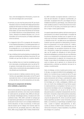 lizan, como tecnologías de la información, y mucho me-
nos como tecnologías de la comunicación.
• Asimismo, los usos más frecuentes de las TIC por el pro-
fesorado se sitúan en el ámbito del trabajo personal (bús-
quedas de información en Internet, utilización del proce-
sador de textos, gestión del trabajo personal, preparación
de las clases). Los usos menos frecuentes son los de apo-
yo a la labor docente en el aula (presentaciones, simula-
ciones, utilización de software educativo, etc.) y los re-
lacionados con la comunicación y el trabajo colaborativo
entre los alumnos.
• La integración de las TIC en proyectos de innovación y
en los Proyectos Educativos y Curriculares parece tener, en
general, un carácter más sectorial que de conjunto y no
se corresponde con un uso masivo por parte del profe-
sorado y del alumnado de los centros.
• Hay un desfase entre la actitud positiva y la valoración ele-
vada que el profesorado manifiesta y hace de las TIC y el
limitado uso que hace de ellas en su práctica docente.
• Hay un desfase claro en el nivel de comodidad que sien-
ten el alumnado y el profesorado ante el uso de las TIC:
en general, el alumnado afirma sentirse mucho más có-
modo y tiene un sentimiento de autocompetencia mucho
más elevado que el profesorado.
• Llama la atención el desfase existente entre los conoci-
mientos y las capacidades relacionados con las TIC que el
alumnado dice tener y el escaso aprovechamiento que
se hace de ellos en los centros educativos y en las aulas.
Claves para la comprensión del desfase
entre realidades y expectativas
Tanto los dos estudios en los que se basan las conclusiones
que acabamos de comentar, como otros muchos realizados
en nuestro país (ver, por ejemplo, Area, 2005) y en otros paí-
ses utilizando metodologías diversas, incluidas las de corte
cualitativo (Cuban, 1993, 2001), coinciden en subrayar que
las expectativas generadas por la incorporación de las TIC a
la educación escolar chocan con la compleja realidad de los
centros educativos. En estas circunstancias, no tiene pues
nada de extraño que los trabajos más recientes sobre los
usos de las TIC (ver, por ejemplo, Zhao et ál., 2002; Zhao y
Frank, 2003; Sung y Lesgold, 2007; Tondeur, Braak & Valc-
ke, 2007) concedan una especial atención a cómo los ac-
tores del acto educativo –en especial, el profesorado y el
alumnado– se apropian de las TIC y las integran en las ac-
tividades de enseñanza y aprendizaje, a las condiciones que
hacen posible la puesta en marcha de procesos de innova-
ción con las TIC en las aulas y a los factores que inciden so-
bre su mayor o menor grado de éxito.
Un aspecto especialmente polémico del tema tiene que ver
precisamente con el efecto transformador e innovador de
las prácticas educativas escolares que se supone en oca-
siones que ha de tener inexorablemente la incorporación
y utilización de las TIC. Los datos de los que disponemos
muestran que esta suposición es básicamente incorrecta.
No es la incorporación ni el uso per se de las TIC –ordena-
dores, periféricos o Internet–, sino determinados usos de
estas tecnologías, los que generan dinámicas de innova-
ción, información y mejora de la enseñanza y el aprendi-
zaje. Las TIC pueden ser utilizadas en el marco de plan-
teamientos pedagógicos y prácticas de aula muy diferentes
entre sí y su incorporación a la educación escolar no com-
porta necesariamente la adopción de innovaciones pro-
fundas. Lo que indican los resultados es que esta incorpo-
ración se traduce, por lo general, en un refuerzo de los
planteamientos y prácticas ya existentes más que en su
cambio o transformación.
Sería, sin embargo, un error a nuestro juicio concluir, a par-
tir de aquí, una especie de determinismo pedagógico o di-
dáctico en el sentido de que el potencial de las TIC para
transformar, innovar y mejorar las prácticas educativas de-
pende directamente del enfoque o planteamiento peda-
gógico en el que se inserta su utilización. Las relaciones en-
tre tecnología, por un lado, y pedagogía y didáctica, por
otro, son mucho más complejas de lo que hemos supues-
to tradicionalmente y se compadecen mal tanto con el re-
duccionismo tecnológico como con el pedagógico. Cierta-
mente la incorporación y el uso per se de las TIC en la
educación escolar no comportan necesariamente una trans-
formación, innovación y mejora de las prácticas educativas;
no obstante, las TIC, y en especial algunas aplicaciones y
conjuntos de aplicaciones TIC, tienen una serie de caracte-
rísticas específicas que abren nuevos horizontes y posibili-
dades a la enseñanza y al aprendizaje susceptibles de ge-
nerar, cuando se explotan adecuadamente, es decir,
cuando se utilizan en determinados contextos de uso, di-
námicas de innovación y mejora imposibles o muy difíciles
de conseguir en su ausencia.
167
102958_XXII_SEM_MONOGRAFICA.qxd 26/1/08 02:03 Página 167
www.fundacionsantillana.com
 