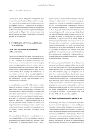 Conviene, pues, que nos detengamos brevemente en estas
características específicas de las TIC que justifican que siga-
mos manteniendo unas expectativas elevadas sobre su po-
tencial para la enseñanza y el aprendizaje. A ello y a pre-
sentar y comentar un esquema conceptual susceptible de
ayudarnos a analizar y comprender mejor los contextos y los
tipos de usos de las TIC y su mayor o menor impacto sobre
la enseñanza y el aprendizaje escolar dedicaré el siguiente
apartado de mi intervención.
3. EL POTENCIAL DE LAS TIC PARA LA ENSEÑANZA
Y EL APRENDIZAJE
Las TIC como herramientas de pensamiento
e inter-pensamiento
El argumento fundamental para seguir manteniendo un ele-
vado nivel de expectativas en el potencial educativo de las
TIC, pese a lo limitado de los efectos documentados hasta
el momento, es su consideración como herramientas para
pensar, sentir y actuar solos y con otros, es decir, como ins-
trumentos psicológicos en el sentido vygotskiano de la ex-
presión (Kozulin, 2000). Este argumento se apoya en la na-
turaleza simbólica de las tecnologías de la información y la
comunicación en general, y de las tecnologías digitales en
particular, y en las posibilidades inéditas que ofrecen para
buscar información y acceder a ella, (re)presentarla, proce-
sarla, transmitirla y compartirla.
La novedad de las «nuevas» TIC o TIC digitales no reside,
pues, en su naturaleza, ni tampoco en la introducción de un
nuevo sistema simbólico para manejar la información. Los
recursos semióticos que encontramos en las pantallas de los
ordenadores son básicamente los mismos que podemos en-
contrar en un aula convencional: letras y textos escritos, imá-
genes fijas o en movimiento, lenguaje oral, sonidos, datos
numéricos, gráficos, etc. La novedad reside más bien en el
hecho de que las TIC digitales permiten crear entornos que
integran los sistemas semióticos conocidos y amplían hasta
límites insospechados la capacidad humana para represen-
tar, procesar, transmitir y compartir información (Coll y
Martí, 2001).
Ahora bien, todas las TIC, digitales o no, solo devienen ins-
trumentos psicológicos en el sentido vygotskiano cuando su
potencialidad semiótica es utilizada para planificar y regu-
lar la actividad y los procesos psicológicos propios y ajenos.
En este sentido, la potencialidad semiótica de las TIC digi-
tales es, sin duda, enorme. Y, en consecuencia, su poten-
cialidad como instrumentos psicológicos mediadores de los
procesos intra e intermentales implicados en la enseñanza
y el aprendizaje también lo es. La potencialidad mediado-
ra de las TIC puede desplegarse en dos direcciones en el
marco de los procesos de enseñanza y aprendizaje. En pri-
mer lugar, las TIC pueden mediar las relaciones entre los par-
ticipantes, en especial los estudiantes, y los contenidos de
aprendizaje. En segundo lugar, las TIC pueden mediar las
interacciones y los intercambios comunicativos entre los par-
ticipantes, ya sea entre profesores y estudiantes, ya sea en-
tre los mismos estudiantes. Pero lo que nos interesa desta-
car aquí es que dicha potencialidad solo se actualiza, solo
se hace efectiva, cuando las TIC son utilizadas por alumnos
y profesores para planificar, regular y orientar las activida-
des propias y ajenas, introduciendo modificaciones impor-
tantes en los procesos intra e interpsicológicos implicados
en la enseñanza y el aprendizaje.
En resumen, la capacidad mediadora de las TIC como ins-
trumentos psicológicos es una potencialidad que, como tal,
se hace o no efectiva, y se hace efectiva, en mayor o menor
medida, en las prácticas educativas que tienen lugar en las
aulas en función de los usos que los participantes hacen de
ellas. Cómo podemos identificar y describir estos usos, y
de qué depende que los participantes en un proceso edu-
cativo determinado hagan unos u otros usos de las tecno-
logías disponibles, son dos preguntas que están actualmente
en el punto de mira de un buen número de investigaciones
y trabajos. Por nuestra parte, el enfoque teórico que hemos
adoptado postula la necesidad de incluir tres niveles distin-
tos, aunque complementarios, de indagación y análisis en
la búsqueda de respuestas a estas cuestiones (Coll, 2004;
Onrubia, 2005; Coll, Onrubia y Mauri, 2007a).
Del diseño tecnopedagógico a las prácticas de uso
En primer lugar, los usos que los participantes hagan efec-
tivamente de las TIC dependerán, en buena medida, de la
naturaleza y características del equipamiento y de los re-
cursos tecnológicos puestos a su disposición. En este primer
nivel, el del diseño tecnológico del proceso formativo, lo que
cuenta son las posibilidades y limitaciones que ofrecen esos
recursos para representar, procesar, transmitir y compartir
información. Las aplicaciones de software informático y te-
lemático –herramientas de navegación, de representación
del conocimiento, de construcción de redes semánticas, hi-
SESIÓN V Las TIC en el futuro de la educación
168
102958_XXII_SEM_MONOGRAFICA.qxd 26/1/08 02:03 Página 168
www.fundacionsantillana.com
 