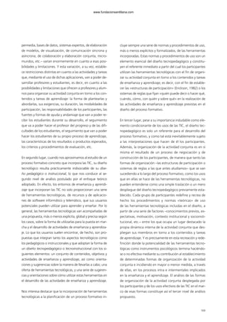169
permedia, bases de datos, sistemas expertos, de elaboración
de modelos, de visualización, de comunicación síncrona y
asíncrona, de colaboración y elaboración conjunta, micro-
mundos, etc.– varían enormemente en cuanto a esas posi-
bilidades y limitaciones. Y esta variación, a su vez, estable-
ce restricciones distintas en cuanto a las actividades y tareas
que, mediante el uso de dichas aplicaciones, van a poder de-
sarrollar profesores y estudiantes; es decir, en cuanto a las
posibilidades y limitaciones que ofrecen a profesores y alum-
nos para organizar su actividad conjunta en torno a los con-
tenidos y tareas de aprendizaje: la forma de plantearlas y
abordarlas, sus exigencias, su duración, las modalidades de
participación, las responsabilidades de los participantes, las
fuentes y formas de ayuda y andamiaje que van a poder re-
cibir los estudiantes durante su desarrollo, el seguimiento
que va a poder hacer el profesor del progreso y de las difi-
cultades de los estudiantes, el seguimiento que van a poder
hacer los estudiantes de su propio proceso de aprendizaje,
las características de los resultados o productos esperados,
los criterios y procedimientos de evaluación, etc.
En segundo lugar, cuando nos aproximamos al estudio de un
proceso formativo concreto que incorpora las TIC, su diseño
tecnológico resulta prácticamente indisociable de su dise-
ño pedagógico o instruccional, lo que nos conduce al se-
gundo nivel de análisis postulado por el enfoque teórico
adoptado. En efecto, los entornos de enseñanza y aprendi-
zaje que incorporan las TIC no solo proporcionan una serie
de herramientas tecnológicas, de recursos y de aplicacio-
nes de software informático y telemático, que sus usuarios
potenciales pueden utilizar para aprender y enseñar. Por lo
general, las herramientas tecnológicas van acompañadas de
una propuesta, más o menos explícita, global y precisa según
los casos, sobre la forma de utilizarlas para la puesta en mar-
cha y el desarrollo de actividades de enseñanza y aprendiza-
je. Lo que los usuarios suelen encontrar, de hecho, son pro-
puestas que integran tanto los aspectos tecnológicos como
los pedagógicos o instruccionales y que adoptan la forma de
un diseño tecnopedagógico o tecnoinstruccional con los si-
guientes elementos: un conjunto de contenidos, objetivos y
actividades de enseñanza y aprendizaje, así como orienta-
ciones y sugerencias sobre la manera de llevarlas a cabo; una
oferta de herramientas tecnológicas, y una serie de sugeren-
cias y orientaciones sobre cómo utilizar estas herramientas en
el desarrollo de las actividades de enseñanza y aprendizaje.
Nos interesa destacar que la incorporación de herramientas
tecnológicas a la planificación de un proceso formativo in-
cluye siempre una serie de normas y procedimientos de uso,
más o menos explícitos y formalizados, de las herramientas
incorporadas. Estas normas y procedimientos de uso son un
elemento esencial del diseño tecnopedagógico y constitu-
yen el referente inmediato a partir del cual los participantes
utilizan las herramientas tecnológicas con el fin de organi-
zar su actividad conjunta en torno a los contenidos y tareas
de enseñanza y aprendizaje; es decir, con el fin de estable-
cer las «estructuras de participación» (Erickson, 1982) o los
sistemas de reglas que fijan «quién puede decir o hacer qué,
cuándo, cómo, con quién y sobre qué» en la realización de
las actividades de enseñanza y aprendizaje previstas en el
diseño del proceso formativo.
En tercer lugar, pese a su importancia indudable como ele-
mento condicionante de los usos de las TIC, el diseño tec-
nopedagógico es solo un referente para el desarrollo del
proceso formativo, y como tal está inevitablemente sujeto
a las interpretaciones que hacen de él los participantes.
Además, la organización de la actividad conjunta es en sí
misma el resultado de un proceso de negociación y de
construcción de los participantes, de manera que tanto las
formas de organización –las estructuras de participación o
sistemas de reglas a las que antes aludíamos– que se van
sucediendo a lo largo del proceso formativo, como los usos
que en ellas se hace de las herramientas tecnológicas, no
pueden entenderse como una simple traslación o un mero
despliegue del diseño tecnopedagógico previamente esta-
blecido. Cada grupo de participantes redefine y recrea de
hecho los procedimientos y normas «teóricas» de uso
de las herramientas tecnológicas incluidas en el diseño, a
partir de una serie de factores –conocimientos previos, ex-
pectativas, motivación, contexto institucional y socioinsti-
tucional, etc.– entre los que ocupa un lugar destacado la
propia dinámica interna de la actividad conjunta que des-
pliegan sus miembros en torno a los contenidos y tareas
de aprendizaje. Y es precisamente en esta recreación y rede-
finición donde la potencialidad de las herramientas tecno-
lógicas como instrumentos psicológicos termina haciéndo-
se o no efectiva mediante su contribución al establecimiento
de determinadas formas de organización de la actividad
conjunta e incidiendo en mayor o menor medida, a través
de ellas, en los procesos intra e intermentales implicados
en la enseñanza y el aprendizaje. El análisis de las formas
de organización de la actividad conjunta desplegada por
los participantes y de los usos efectivos de las TIC en el mar-
co de esas formas constituye así el tercer nivel de análisis
propuesto.
102958_XXII_SEM_MONOGRAFICA.qxd 26/1/08 02:03 Página 169
www.fundacionsantillana.com
 