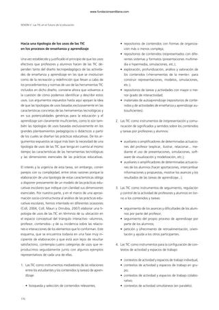 Hacia una tipología de los usos de las TIC
en los procesos de enseñanza y aprendizaje
Una vez establecido y justificado el principio de que los usos
efectivos que profesores y alumnos hacen de las TIC de-
penden tanto del diseño tecnopedagógico de las activida-
des de enseñanza y aprendizaje en las que se involucran
como de la recreación y redefinición que llevan a cabo de
los procedimientos y normas de uso de las herramientas TIC
incluidos en dicho diseño, conviene ahora que volvamos a
la cuestión de cómo podemos identificar y describir estos
usos. Los argumentos expuestos hasta aquí apoyan la idea
de que las tipologías de usos basadas exclusivamente en las
características concretas de las herramientas tecnológicas y
en sus potencialidades genéricas para la educación y el
aprendizaje son claramente insuficientes; como lo son tam-
bién las tipologías de usos basadas exclusivamente en los
grandes planteamientos pedagógicos o didácticos a partir
de los cuales se diseñan las prácticas educativas. De los ar-
gumentos expuestos se sigue más bien la necesidad de una
tipología de usos de las TIC que tenga en cuenta al mismo
tiempo las características de las herramientas tecnológicas
y las dimensiones esenciales de las prácticas educativas.
El interés y la urgencia de esta tarea, sin embargo, corren
parejos con su complejidad, entre otras razones porque la
elaboración de una tipología de estas características obliga
a disponer previamente de un modelo de las prácticas edu-
cativas escolares que indique con claridad sus dimensiones
esenciales. Por nuestra parte, y en el marco de una aproxi-
mación socio-constructivista al análisis de las prácticas edu-
cativas escolares, hemos intentado en diferentes ocasiones
(Coll, 2004; Coll, Mauri y Onrubia, 2007) elaborar una ti-
pología de usos de las TIC en términos de su ubicación en
el espacio conceptual del triángulo interactivo –alumnos,
profesor, contenidos– y de su incidencia sobre las relacio-
nes e interacciones de los elementos que lo conforman. Este
esquema, que se encuentra todavía en una fase muy in-
cipiente de elaboración y que está aún lejos de resultar
satisfactorio, contempla cuatro categorías de usos que re-
producimos seguidamente junto con algunos ejemplos
representativos de cada una de ellas.
1. Las TIC como instrumentos mediadores de las relaciones
entre los estudiantes y los contenidos (y tareas) de apren-
dizaje:
• búsqueda y selección de contenidos relevantes;
• repositorios de contenidos con formas de organiza-
ción más o menos compleja;
• repositorios de contenidos (re)presentados con dife-
rentes sistemas y formatos (presentaciones multime-
dia e hipermedia, simulaciones, etc.);
• exploración, profundización, análisis y valoración de
los contenidos («herramientas de la mente»: para
construir representaciones, modelos, simulaciones,
etc.);
• repositorios de tareas y actividades con mayor o me-
nor grado de interactividad;
• materiales de autoaprendizaje (repositorios de conte-
nidos y de actividades de enseñanza y aprendizaje au-
tosuficientes).
2. Las TIC como instrumentos de (re)presentación y comu-
nicación de significados y sentidos sobre los contenidos
y tareas por profesores y alumnos:
• auxiliares o amplificadores de determinadas actuacio-
nes del profesor (explicar, ilustrar, relacionar... me-
diante el uso de presentaciones, simulaciones, soft-
ware de visualización y modelización, etc.);
• auxiliares o amplificadores de determinadas actuacio-
nes de los alumnos (hacer aportaciones, intercambiar
informaciones y propuestas, mostrar los avances y los
resultados de las tareas de aprendizaje...).
3. Las TIC como instrumentos de seguimiento, regulación
y control de la actividad de profesores y alumnos en tor-
no a los contenidos y tareas:
• seguimiento de los avances y dificultades de los alum-
nos por parte del profesor;
• seguimiento del propio proceso de aprendizaje por
parte de los alumnos;
• petición y ofrecimiento de retroalimentación, orien-
tación y ayuda a los otros participantes.
4. Las TIC como instrumentos para la configuración de con-
textos de actividad y espacios de trabajo:
• contextos de actividad y espacios de trabajo individual;
• contextos de actividad y espacios de trabajo en gru-
po;
• contextos de actividad y espacios de trabajo colabo-
rativo;
• contextos de actividad simultáneos (en paralelo).
170
SESIÓN V Las TIC en el futuro de la educación
102958_XXII_SEM_MONOGRAFICA.qxd 26/1/08 02:03 Página 170
www.fundacionsantillana.com
 