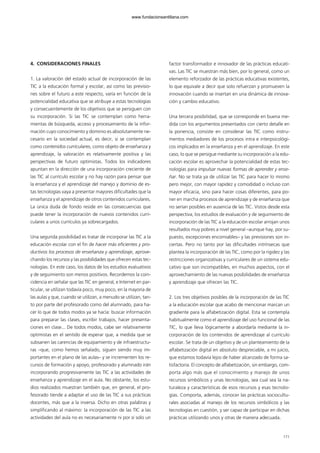 4. CONSIDERACIONES FINALES
1. La valoración del estado actual de incorporación de las
TIC a la educación formal y escolar, así como las previsio-
nes sobre el futuro a este respecto, varía en función de la
potencialidad educativa que se atribuye a estas tecnologías
y consecuentemente de los objetivos que se persiguen con
su incorporación. Si las TIC se contemplan como herra-
mientas de búsqueda, acceso y procesamiento de la infor-
mación cuyo conocimiento y dominio es absolutamente ne-
cesario en la sociedad actual, es decir, si se contemplan
como contenidos curriculares, como objeto de enseñanza y
aprendizaje, la valoración es relativamente positiva y las
perspectivas de futuro optimistas. Todos los indicadores
apuntan en la dirección de una incorporación creciente de
las TIC al currículo escolar y no hay razón para pensar que
la enseñanza y el aprendizaje del manejo y dominio de es-
tas tecnologías vaya a presentar mayores dificultades que la
enseñanza y el aprendizaje de otros contenidos curriculares.
La única duda de fondo reside en las consecuencias que
puede tener la incorporación de nuevos contenidos curri-
culares a unos currículos ya sobrecargados.
Una segunda posibilidad es tratar de incorporar las TIC a la
educación escolar con el fin de hacer más eficientes y pro-
ductivos los procesos de enseñanza y aprendizaje, aprove-
chando los recursos y las posibilidades que ofrecen estas tec-
nologías. En este caso, los datos de los estudios evaluativos
y de seguimiento son menos positivos. Recordemos la coin-
cidencia en señalar que las TIC en general, e Internet en par-
ticular, se utilizan todavía poco, muy poco, en la mayoría de
las aulas y que, cuando se utilizan, a menudo se utilizan, tan-
to por parte del profesorado como del alumnado, para ha-
cer lo que de todos modos ya se hacía: buscar información
para preparar las clases, escribir trabajos, hacer presenta-
ciones en clase... De todos modos, cabe ser relativamente
optimistas en el sentido de esperar que, a medida que se
subsanen las carencias de equipamiento y de infraestructu-
ras –que, como hemos señalado, siguen siendo muy im-
portantes en el plano de las aulas– y se incrementen los re-
cursos de formación y apoyo, profesorado y alumnado irán
incorporando progresivamente las TIC a las actividades de
enseñanza y aprendizaje en el aula. No obstante, los estu-
dios realizados muestran también que, en general, el pro-
fesorado tiende a adaptar el uso de las TIC a sus prácticas
docentes, más que a la inversa. Dicho en otras palabras y
simplificando al máximo: la incorporación de las TIC a las
actividades del aula no es necesariamente ni por sí solo un
factor transformador e innovador de las prácticas educati-
vas. Las TIC se muestran más bien, por lo general, como un
elemento reforzador de las prácticas educativas existentes,
lo que equivale a decir que solo refuerzan y promueven la
innovación cuando se insertan en una dinámica de innova-
ción y cambio educativo.
Una tercera posibilidad, que se corresponde en buena me-
dida con los argumentos presentados con cierto detalle en
la ponencia, consiste en considerar las TIC como instru-
mentos mediadores de los procesos intra e interpsicológi-
cos implicados en la enseñanza y en el aprendizaje. En este
caso, lo que se persigue mediante su incorporación a la edu-
cación escolar es aprovechar la potencialidad de estas tec-
nologías para impulsar nuevas formas de aprender y ense-
ñar. No se trata ya de utilizar las TIC para hacer lo mismo
pero mejor, con mayor rapidez y comodidad o incluso con
mayor eficacia, sino para hacer cosas diferentes, para po-
ner en marcha procesos de aprendizaje y de enseñanza que
no serían posibles en ausencia de las TIC. Vistos desde esta
perspectiva, los estudios de evaluación y de seguimiento de
incorporación de las TIC a la educación escolar arrojan unos
resultados muy pobres a nivel general –aunque hay, por su-
puesto, excepciones encomiables– y las previsiones son in-
ciertas. Pero no tanto por las dificultades intrínsecas que
plantea la incorporación de las TIC, como por la rigidez y las
restricciones organizativas y curriculares de un sistema edu-
cativo que son incompatibles, en muchos aspectos, con el
aprovechamiento de las nuevas posibilidades de enseñanza
y aprendizaje que ofrecen las TIC.
2. Los tres objetivos posibles de la incorporación de las TIC
a la educación escolar que acabo de mencionar marcan un
gradiente para la alfabetización digital. Esta se contempla
habitualmente como el aprendizaje del uso funcional de las
TIC, lo que lleva lógicamente a abordarla mediante la in-
corporación de los contenidos de aprendizaje al currículo
escolar. Se trata de un objetivo y de un planteamiento de la
alfabetización digital en absoluto despreciable, a mi juicio,
que estamos todavía lejos de haber alcanzado de forma sa-
tisfactoria. El concepto de alfabetización, sin embargo, com-
porta algo más que el conocimiento y manejo de unos
recursos simbólicos y unas tecnologías, sea cual sea la na-
turaleza y características de esos recursos y esas tecnolo-
gías. Comporta, además, conocer las prácticas sociocultu-
rales asociadas al manejo de los recursos simbólicos y las
tecnologías en cuestión, y ser capaz de participar en dichas
prácticas utilizando unos y otras de manera adecuada.
171
102958_XXII_SEM_MONOGRAFICA.qxd 26/1/08 02:03 Página 171
www.fundacionsantillana.com
 