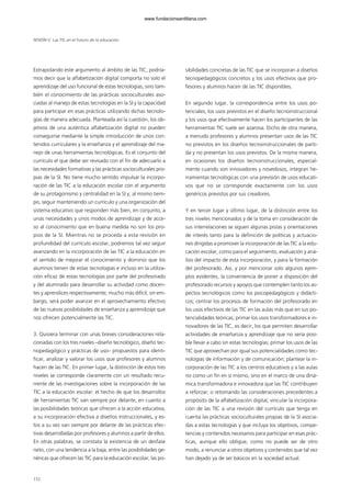 Extrapolando este argumento al ámbito de las TIC, podría-
mos decir que la alfabetización digital comporta no solo el
aprendizaje del uso funcional de estas tecnologías, sino tam-
bién el conocimiento de las prácticas socioculturales aso-
ciadas al manejo de estas tecnologías en la SI y la capacidad
para participar en esas prácticas utilizando dichas tecnolo-
gías de manera adecuada. Planteada así la cuestión, los ob-
jetivos de una auténtica alfabetización digital no pueden
conseguirse mediante la simple introducción de unos con-
tenidos curriculares y la enseñanza y el aprendizaje del ma-
nejo de unas herramientas tecnológicas. Es el conjunto del
currículo el que debe ser revisado con el fin de adecuarlo a
las necesidades formativas y las prácticas socioculturales pro-
pias de la SI. No tiene mucho sentido impulsar la incorpo-
ración de las TIC a la educación escolar con el argumento
de su protagonismo y centralidad en la SI y, al mismo tiem-
po, seguir manteniendo un currículo y una organización del
sistema educativo que responden más bien, en conjunto, a
unas necesidades y unos modos de aprendizaje y de acce-
so al conocimiento que en buena medida no son los pro-
pios de la SI. Mientras no se proceda a esta revisión en
profundidad del currículo escolar, podremos tal vez seguir
avanzando en la incorporación de las TIC a la educación en
el sentido de mejorar el conocimiento y dominio que los
alumnos tienen de estas tecnologías e incluso en la utiliza-
ción eficaz de estas tecnologías por parte del profesorado
y del alumnado para desarrollar su actividad como docen-
tes y aprendices respectivamente; mucho más difícil, sin em-
bargo, será poder avanzar en el aprovechamiento efectivo
de las nuevas posibilidades de enseñanza y aprendizaje que
nos ofrecen potencialmente las TIC.
3. Quisiera terminar con unas breves consideraciones rela-
cionadas con los tres niveles –diseño tecnológico, diseño tec-
nopedagógico y prácticas de uso– propuestos para identi-
ficar, analizar y valorar los usos que profesores y alumnos
hacen de las TIC. En primer lugar, la distinción de estos tres
niveles se corresponde claramente con un resultado recu-
rrente de las investigaciones sobre la incorporación de las
TIC a la educación escolar: el hecho de que los desarrollos
de herramientas TIC van siempre por delante, en cuanto a
las posibilidades teóricas que ofrecen a la acción educativa,
a su incorporación efectiva a diseños instruccionales, y es-
tos a su vez van siempre por delante de las prácticas efec-
tivas desarrolladas por profesores y alumnos a partir de ellos.
En otras palabras, se constata la existencia de un desfase
neto, con una tendencia a la baja, entre las posibilidades ge-
néricas que ofrecen las TIC para la educación escolar, las po-
sibilidades concretas de las TIC que se incorporan a diseños
tecnopedagógicos concretos y los usos efectivos que pro-
fesores y alumnos hacen de las TIC disponibles.
En segundo lugar, la correspondencia entre los usos po-
tenciales, los usos previstos en el diseño tecnoinstruccional
y los usos que efectivamente hacen los participantes de las
herramientas TIC suele ser azarosa. Dicho de otra manera,
a menudo profesores y alumnos presentan usos de las TIC
no previstos en los diseños tecnoinstruccionales de parti-
da y no presentan los usos previstos. De la misma manera,
en ocasiones los diseños tecnoinstruccionales, especial-
mente cuando son innovadores y novedosos, integran he-
rramientas tecnológicas con una previsión de usos educati-
vos que no se corresponde exactamente con los usos
genéricos previstos por sus creadores.
Y en tercer lugar y último lugar, de la distinción entre los
tres niveles mencionados y de la toma en consideración de
sus interrelaciones se siguen algunas pistas y orientaciones
de interés tanto para la definición de políticas y actuacio-
nes dirigidas a promover la incorporación de las TIC a la edu-
cación escolar, como para el seguimiento, evaluación y aná-
lisis del impacto de esta incorporación, y para la formación
del profesorado. Así, y por mencionar solo algunos ejem-
plos evidentes, la conveniencia de poner a disposición del
profesorado recursos y apoyos que contemplen tanto los as-
pectos tecnológicos como los psicopedagógicos y didácti-
cos; centrar los procesos de formación del profesorado en
los usos efectivos de las TIC en las aulas más que en sus po-
tencialidades teóricas; primar los usos transformadores e in-
novadores de las TIC, es decir, los que permiten desarrollar
actividades de enseñanza y aprendizaje que no sería posi-
ble llevar a cabo sin estas tecnologías; primar los usos de las
TIC que aprovechan por igual sus potencialidades como tec-
nologías de información y de comunicación; plantear la in-
corporación de las TIC a los centros educativos y a las aulas
no como un fin en sí mismo, sino en el marco de una diná-
mica transformadora e innovadora que las TIC contribuyen
a reforzar; o retomando las consideraciones precedentes a
propósito de la alfabetización digital, vincular la incorpora-
ción de las TIC a una revisión del currículo que tenga en
cuenta las prácticas socioculturales propias de la SI asocia-
das a estas tecnologías y que incluya los objetivos, compe-
tencias y contenidos necesarios para participar en esas prác-
ticas, aunque ello obligue, como no puede ser de otro
modo, a renunciar a otros objetivos y contenidos que tal vez
han dejado ya de ser básicos en la sociedad actual.
SESIÓN V Las TIC en el futuro de la educación
172
102958_XXII_SEM_MONOGRAFICA.qxd 26/1/08 02:03 Página 172
www.fundacionsantillana.com
 