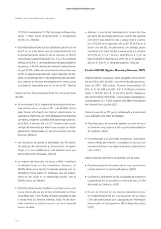 (11,0%) o la evaluación (5,3%), descargar software edu-
cativo (7,4%), hacer presentaciones o simulaciones
(6,0%), etc. [Red.es]
• El profesorado percibe que los obstáculos para el uso de
las TIC en las aulas tienen que ver mayoritariamente con
el aprovechamiento didáctico de los recursos: el 78,2%
menciona la escasa formación en TIC; el 72,3%, la falta de
tiempo; el 63,9%, la carencia de personal especializado en
los centros; el 58,9%, la falta de motivación del profesora-
do, y el 51,6%, la falta de conocimientos sobre cómo usar
las TIC en la propia área docente. Sigue habiendo, no obs-
tante, un porcentaje del 57,3% del profesorado que seña-
la la carencia de recursos tecnológicos en el centro como
un obstáculo importante para el uso de las TIC. [Red.es]
Sobre la actitud del alumnado ante las TIC y el uso que hace
de ellas:
• Al término de la EP, la mayoría del alumnado afirma sen-
tirse cómodo con el uso de las TIC: más del 80% afirma
saber buscar información en Internet, seleccionarla, re-
cuperarla e imprimirla, así como preparar presentaciones
con textos, imágenes y sonidos. Este porcentaje sube has-
ta el 90% al término de la ESO. También sube el por-
centaje del alumnado que afirma que es capaz de utilizar
aplicaciones relacionadas con la comunicación y la cola-
boración. [Red.es]
• Las frecuencias de uso de las actividades con TIC evalua-
das (lúdicas, de información y comunicación, de apren-
dizaje, etc.) son notablemente más elevadas fuera que
dentro del centro educativo. [Red.es]
• La mayoría del alumnado –en torno al 90%– manifiesta
un elevado interés por los ordenadores. Asimismo, un
66,8% afirma estar satisfecho cuando aprende con or-
denadores. Pocos creen, sin embargo, que los ordena-
dores les son útiles en su aprendizaje escolar: solo el
20,8% piensa así. [Red.es]
• El 34,6% del alumnado manifiesta no utilizar nunca o casi
nunca (menos de una vez al mes) el ordenador en hora-
rio de clase; solo el 38,3% dice utilizarlo casi todos los días
o varias veces a la semana. Además, el 83,7% del alum-
nado manifiesta no utilizarlo nunca o casi nunca fuera del
horario de clase.
• Además, el uso de los ordenadores en horario de clase
por parte del alumnado disminuye a partir del segundo
ciclo de EP (casi todos los días o varias veces a la sema-
na: el 70,9% en el segundo ciclo de EP, el 26,5% en el
tercer ciclo de EP), recuperándose con altibajos poste-
riormente (casi todos los días o varias veces a la semana:
el 51,3% en 1.º y 2.º de ESO, el 60,4% en 3.º y 4.º de
ESO, el 45,8% en Bachillerato, el 59,1% en CF grado me-
dio y el 67,6% en CF de grado superior). [Red.es]
Estudio UOC/IN3 (Sigalés, Mominó y Meneses, 2007)
Projecte Internet Catalunya. Datos recogidos entre diciem-
bre de 2002 y abril de 2003. Informe final publicado en oc-
tubre de 2007. 350 centros. Alumnos entrevistados (EP,
ESO, B, CF de GM y de GS): 6.612. Profesores entrevis-
tados: 2.163 (EP, ESO, B, CF de GM y de GS). Responsa-
bles entrevistados (directores, responsables pedagógicos y
coordinadores TIC): 1.050. Autoría: UOC/IN3. Presentación
del informe final: octubre 2007.
Sobre los usos de las TIC por el profesorado y el alumnado
y sus actitudes ante estas tecnologías:
• El profesorado y el alumnado declaran un nivel de acce-
so a Internet muy superior al del conjunto de la población
de Cataluña. [UOC]
• El profesorado y el alumnado manifiestan mayoritaria-
mente interés por Internet y consideran la red una he-
rramienta de futuro muy importante para la educación es-
colar. [UOC].
Sobre el uso de Internet en los centros y en las aulas:
• El profesorado y el alumnado utilizan muy poco Internet
cuando están en los centros educativos. [UOC]
• La presencia de Internet en las actividades de enseñanza
y aprendizaje en las escuelas es irrelevante para 2/3 del
alumnado de Cataluña. [UOC]
• El uso de Internet en los centros educativos consis-
te fundamentalmente en la preparación de las clases
(75% del profesorado) y en la búsqueda de información
relacionada con las asignaturas (45% del profesorado).
[UOC]
SESIÓN V Las TIC en el futuro de la educación
174
102958_XXII_SEM_MONOGRAFICA.qxd 26/1/08 02:03 Página 174
www.fundacionsantillana.com
 