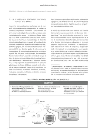 3.1.2.4. DESARROLLO DE CONTENIDOS EDUCATIVOS
DIGITALES EN EL PLAN IeA
Hoy, en los sistemas educativos, se afronta el reto de crear
en la comunidad educativa una experiencia de inteligencia
colectiva, compartiendo información y conocimientos. De
ahí la exigencia de adaptar los contenidos curriculares a las
necesidades de los grupos y los individuos. Desde finales
de 2005, desde las Administraciones educativas españo-
las, se puso en marcha una nueva estrategia de desarrollo
de contenidos educativos: se ha pasado de la producción de
materiales basados en el desarrollo de unidades didácticas,
de forma agregada, a la creación de objetos digitales edu-
cativos (ODE), con distintos grados de integración, y la
desagregación de los materiales preexistentes en objetos
digitales más pequeños. Estos contenidos, actualmente en
fase de implementación, responden al interés de apoyar el
logro de las competencias básicas del alumnado y favore-
cer el acercamiento a la realidad de la Comunidad Autóno-
ma y su lengua (por ello se están elaborando en castellano
y las lenguas co-oficiales del Estado español), con la volun-
tad de que contribuyan a la integración sin exclusiones. Los
ODE son contenidos multimedia, interactivos, accesibles,
modulares, adaptables, reutilizables en distintos contextos
instructivos e interoperables.
Estos contenidos, desarrollados según niveles crecientes de
agregación, se ofertarán a través de una red federada
de repositorios de objetos digitales educativos comparti-
dos por todas las Administraciones.
El marco legal de desarrollo viene definido por Creative
Commons, licencia Reconocimiento –No Comercial– Com-
partir igual,14
que permite distribuir y compartir los conte-
nidos. Estos contenidos estarán disponibles a través de la
red de repositorios con dieciocho nodos, correspondientes
a las distintas Administraciones educativas, en forma de
paquetes integrados por los objetos y su metainforma-
ción. A través de un sistema de búsqueda y recuperación
de la información, la comunidad educativa podrá acceder
a un amplio catálogo de contenidos educativos digitales.
La plataforma de acceso a los objetos digitales educativos
ofertará, para el segundo trimestre de 2008, unos 5.100
objetos educativos digitales, de los que 1.600 pertenecen
a la producción de 2006; 2.000, a la nueva producción de
DOCUMENTO BÁSICO Las TIC en la educación: panorama internacional y situación española
22
14
Reconocimiento - No comercial - Compartir igual: El mate-
rial creado por un autor puede ser distribuido, copiado y exhibido
por terceros si se muestra en los créditos. No se puede obtener
ningún beneficio comercial y las obras derivadas tienen que estar
bajo los mismos términos de licencia que el trabajo original.
Nodo Autonómico
Nodo Autonómico
Nodo
Autonómico
Nodo
Autonómico
Catalogar Buscar
Objetos Meta-datos
Crear Publicar
Contenidos
públicos
Herramientas de usuario
Interfaz de Interoperabilidad
Repositorio
Banco de Contenidos
Autonómicos
Contenidos
para CCAA
Contenidos
locales
NODO A.G.E.
PLATAFORMA Y CONTENIDOS EDUCATIVOS DIGITALES
• Promover, unificar y establecer una
referencia estándar de catalogación,
empaquetado y publicación
de objetos o contenidos educativos.
• Crear un entorno tecnológico donde
residan los contenidos de forma
que queden accesibles
para la comunidad educativa.
• Generar un núcleo de objetos
digitales educativos, partiendo en
algunos casos de contenidos ya
existentes, que sirva para promover
el entorno creado.
OBJETIVOS
102958_XXII_SEM_MONOGRAFICA.qxd 26/1/08 02:03 Página 22
www.fundacionsantillana.com
 