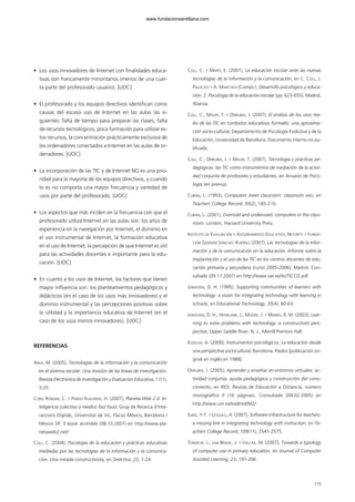 • Los usos innovadores de Internet con finalidades educa-
tivas son francamente minoritarios (menos de una cuar-
ta parte del profesorado usuario). [UOC]
• El profesorado y los equipos directivos identifican como
causas del escaso uso de Internet en las aulas las si-
guientes: falta de tiempo para preparar las clases, falta
de recursos tecnológicos, poca formación para utilizar es-
tos recursos, la concentración prácticamente exclusiva de
los ordenadores conectados a Internet en las aulas de or-
denadores. [UOC]
• La incorporación de las TIC y de Internet NO es una prio-
ridad para la mayoría de los equipos directivos, y cuando
lo es no comporta una mayor frecuencia y variedad de
usos por parte del profesorado. [UOC]
• Los aspectos que más inciden en la frecuencia con que el
profesorado utiliza Internet en las aulas son: los años de
experiencia en la navegación por Internet, el dominio en
el uso instrumental de Internet, la formación educativa
en el uso de Internet, la percepción de que Internet es útil
para las actividades docentes e importante para la edu-
cación. [UOC]
• En cuanto a los usos de Internet, los factores que tienen
mayor influencia son: los planteamientos pedagógicos y
didácticos (en el caso de los usos más innovadores) y el
dominio instrumental y las percepciones positivas sobre
la utilidad y la importancia educativa de Internet (en el
caso de los usos menos innovadores). [UOC]
REFERENCIAS
AREA, M. (2005), Tecnologías de la información y la comunicación
en el sistema escolar. Una revisión de las líneas de investigación.
Revista Electrónica de Investigación y Evaluación Educativa, 11(1),
3-25.
COBO ROMANÍ, C. Y PARDO KUKLINSKI, H. (2007), Planeta Web 2.0. In-
teligencia colectiva o medios fast food, Grup de Recerca d’Inte-
raccions Digitals, Universitat de Vic, Flacso México, Barcelona /
México DF. E-book accesible (08.10.2007) en http://www.pla-
netaweb2.net/
COLL, C. (2004), Psicología de la educación y prácticas educativas
mediadas por las tecnologías de la información y la comunica-
ción. Una mirada constructivista, en Sinéctica, 25, 1-24.
COLL, C. Y MARTÍ, E. (2001), La educación escolar ante las nuevas
tecnologías de la información y la comunicación, en C. COLL, J.
PALACIOS Y A. MARCHESI (Comps.), Desarrollo psicológico y educa-
ción. 2. Psicología de la educación escolar (pp. 623-655), Madrid,
Alianza.
COLL, C., MAURI, T. Y ONRUBIA, J. (2007), El análisis de los usos rea-
les de las TIC en contextos educativos formales: una aproxima-
ción socio-cultural, Departamento de Psicología Evolutiva y de la
Educación, Universidad de Barcelona. Documento interno no pu-
blicado.
COLL, C., ONRUBIA, J. Y MAURI, T. (2007), Tecnología y prácticas pe-
dagógicas: las TIC como instrumentos de mediación de la activi-
dad conjunta de profesores y estudiantes, en Anuario de Psico-
logía (en prensa).
CUBAN, L. (1993), Computers meet classroom: classroom win, en
Teachers College Record, 95(2), 185-210.
CUBAN, L. (2001), Oversold and underused: computers in the class-
room, London, Harvard University Press.
INSTITUTO DE EVALUACIÓN Y ASESORAMIENTO EDUCATIVO, NETURITY Y FUNDA-
CIÓN GERMÁN SÁNCHEZ RUIPÉREZ (2007), Las tecnologías de la infor-
mación y de la comunicación en la educación. Informe sobre la
implantación y el uso de las TIC en los centros docentes de edu-
cación primaria y secundaria (curso 2005-2006), Madrid. Con-
sultado (09.11.2007) en http://www.oei.es/tic/TICCD.pdf
JONASSEN, D. H. (1995), Supporting communities of learners with
technology: a vision for integrating technology with learning in
schools, en Educational Technology, 35(4), 60-63.
JONASSEN, D. H., HOWLAND, J., MOORE, J. Y MARRA, R. M. (2003), Lear-
ning to solve problems with technology: a constructivist pers-
pective, Upper Saddle River, N. J., Merrill Prentice Hall.
KOZULIN, A. (2000), Instrumentos psicológicos. La educación desde
una perspectiva sociocultural, Barcelona, Paidos [publicación ori-
ginal en inglés en 1988].
ONRUBIA, J. (2005), Aprender y enseñar en entornos virtuales: ac-
tividad conjunta, ayuda pedagógica y construcción del cono-
cimiento, en RED. Revista de Educación a Distancia, número
monográfico II (16 páginas). Consultado (09.02.2005) en
http://www.um.es/ead/red/M2/
SUNG, Y-T. Y LESGOLG, A. (2007), Software infrastructure for teachers:
a missing link in integrating technology with instruction, en Te-
achers College Record, 109(11), 2541-2575.
TONDEUR, J., VAN BRAAK, J. Y VALCKE, M. (2007), Towards a typology
of computer use in primary education, en Journal of Computer
Assisted Learning, 23, 197-206.
175
102958_XXII_SEM_MONOGRAFICA.qxd 26/1/08 02:03 Página 175
www.fundacionsantillana.com
 