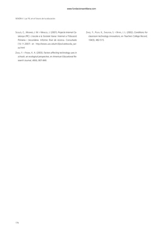 SIGALÉS, C., MOMINÓ, J. M. Y MENESES, J. (2007), Projecte Internet Ca-
talunya (PIC). L’escola a la Societat Xarxa: Internet a l’Educació
Primària i Secundària. Informe final de recerca. Consultado
(10.11.2007) en http://www.uoc.edu/in3/pic/cat/escola_xar-
xa.html
ZHAO, Y. Y FRANK, K. A. (2003), Factors affecting technology uses in
schools: an ecological perspective, en American Educational Re-
search Journal, 40(4), 807-840.
ZHAO, Y., PUGH, K., SHELDON, S. Y BYERS, J. L. (2002), Conditions for
classroom technology innovations, en Teachers College Record,
104(3), 482-515.
SESIÓN V Las TIC en el futuro de la educación
176
102958_XXII_SEM_MONOGRAFICA.qxd 26/1/08 02:03 Página 176
www.fundacionsantillana.com
 