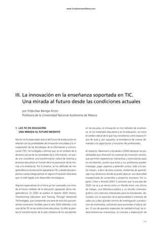 III. La innovación en la enseñanza soportada en TIC.
Una mirada al futuro desde las condiciones actuales
por Frida Díaz Barriga Arceo
Profesora de la Universidad Nacional Autónoma de México
1. LAS TIC EN EDUCACIÓN:
UNA MIRADA AL FUTURO MEDIATO
Mucho se ha especulado acerca del futuro de la educación en
relación con las posibilidades de innovación vinculadas a la in-
corporación de las tecnologías de la información y comuni-
cación (TIC). Se ha llegado a afirmar que, en el contexto de la
dinámica actual de las sociedades de la información, no pue-
de sino concebirse una transformación radical de sistemas y
procesos educativos en función de la incorporación de las mis-
mas a la enseñanza. Por lo anterior, se ha calificado de me-
gatendencia a la educación apoyada en TIC y desde esta pers-
pectiva cuesta trabajo pensar en alguna innovación educativa
que no esté ligada a los desarrollos tecnológicos.
Algunos especialistas en el tema ya han avanzado una mira-
da al futuro mediato de la educación apoyando dicha me-
gatendencia. En 2002 se publicó el reporte 2020 Visions,
Transforming Education and Training Through Advanced
Technologies, que comprende una serie de artículos que pre-
sentan escenarios factibles para el año 2020 referidos a los
usos de las TIC en las instituciones educativas. En ellos se plan-
tea la transformación de la vida cotidiana de los estudiantes
en las escuelas, la innovación en los métodos de enseñan-
za, en los materiales educativos y en la evaluación, así como
el cambio radical de lo que hoy concebimos como espacio fí-
sico de aula y, por supuesto, la emergencia de nuevas de-
mandas a la capacitación y funciones del profesorado.
Al respecto, Newmann y Kyriakakis (2004) destacan las po-
sibilidades que ofrecerán los sistemas de inmersión remota,
que permiten experiencias interactivas y estimulantes para
los estudiantes, puesto que estos y sus profesores pueden
investigar, jugar, explorar y aprender juntos, todo a la vez.
Se crearán, a decir de estos autores, ambientes de aprendi-
zaje muy dinámicos donde se podrá abarcar una diversidad
insospechada de contenidos y proyectos escolares. Por su
parte, Chen y Arnold (2003:1) avizoran que la escuela del
2020 «se ve y se siente como un híbrido entre una oficina
de trabajo, una biblioteca pública y un estudio cinemato-
gráfico, con cubículos individuales para los estudiantes, de-
corados con la expresión de la personalidad e intereses de
cada uno y diez grandes centros de investigación y produc-
ción de multimedia, suficientes para acomodar a toda la cla-
se». El uso de aparatos especiales de realidad virtual, las vi-
deoconferencias interactivas, la consulta y elaboración de
177
102958_XXII_SEM_MONOGRAFICA.qxd 26/1/08 02:03 Página 177
www.fundacionsantillana.com
 