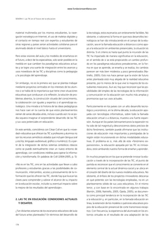 material multimedia por los mismos estudiantes, la nave-
gación estratégica en Internet, el uso de maletas digitales y
el contacto en tiempo real con expertos y estudiantes de
otras regiones y países serían actividades cotidianas para el
alumnado desde el nivel básico hasta el universitario.
Pero estas visiones del aula y los modelos de enseñanza en
el futuro, a decir de los especialistas, solo serán posibles en la
medida en que cambien los paradigmas educativos actua-
les y se logre una suerte de integración entre los avances y
usos novedosos de las TIC y disciplinas como la pedagogía
y la psicología del aprendizaje.
Sin embargo, no es la primera vez que se plantea trabajar
mediante proyectos centrados en los intereses de los alum-
nos o se habla de la importancia que tiene crear situaciones
educativas que conduzcan a la reflexión, la solución de pro-
blemas abiertos, la construcción situada del conocimiento,
la colaboración con iguales y expertos o el aprendizaje es-
tratégico. Una mirada a la historia de las ideas pedagógicas
nos hace caer en la cuenta de que estos planteamientos
vienen de varias décadas atrás, incluso cuando aún no se po-
día siquiera imaginar el sorprendente desarrollo de las TIC
y sus usos potenciales en educación.
En este sentido, coincidimos con César Coll en que la «nove-
dad» educativa que ofrecen las TIC a profesores y alumnos no
son los recursos semióticos aislados que incluyen (lengua oral
y escrita, lenguajes audiovisual, gráfico o numérico). Es a par-
tir de la integración de dichos sistemas simbólicos clásicos
como se puede eventualmente crear un nuevo entorno de
aprendizaje, con condiciones inéditas para operar la informa-
ción y transformarla. En palabras de Coll (2004-2005, p. 5):
«No es en las TIC, sino en las actividades que llevan a cabo
profesores y estudiantes gracias a las posibilidades de co-
municación, intercambio, acceso y procesamiento de la in-
formación que les ofrecen las TIC, donde hay que buscar las
claves para comprender y valorar el alcance de su impacto
en la educación escolar, incluido su eventual impacto sobre
la mejora de los resultados del aprendizaje».
2. LAS TIC EN EDUCACIÓN: CONDICIONES ACTUALES
Y DESAFÍOS
¿Tan distantes estamos de los escenarios educativos del aula
del futuro antes planteados? En términos del desarrollo de
la tecnología, estos escenarios son enteramente factibles. No
obstante, si valoramos la forma en que esos desarrollos tec-
nológicos se han ido introduciendo en el campo de la edu-
cación, sea en la llamada educación a distancia o como apo-
yo a la educación en ambientes presenciales, la situación es
distinta. Si el criterio es hasta qué punto la incursión de las
TIC ha impactado de manera significativa en la educación,
en el sentido de si se está propiciando un cambio profun-
do en los paradigmas educativos prevalecientes, en la for-
ma en que se aprende, se enseña y se evalúa, los cambios
parecen ser más bien modestos y poco generalizados (Na-
triello, 2005). Esto nos hace pensar que la visión de futuro
antes planteada está muy alejada de la realidad educativa
presente, por lo menos de la que vive la mayoría de los es-
tudiantes mexicanos. Aun así, hay que reconocer que las po-
sibilidades del empleo de las tecnologías de la información
y comunicación en la educación son mucho más amplias y
promisorias que sus usos actuales.
Particularmente en los países con un alto desarrollo tecno-
lógico y económico, en la última década, la educación apo-
yada con tecnologías informáticas, sobre todo la llamada
educación virtual o a distancia, muestra una fuerte expan-
sión. Aunque en los países latinoamericanos la expansión no
ha sido de tal magnitud y desconocemos datos precisos de
dicho fenómeno, también puede afirmarse que las institu-
ciones de educación más importantes y prestigiadas de la
región están incursionando en dichas modalidades educa-
tivas. El problema es si, más allá de este «fenómeno ex-
pansionista», la educación apoyada por las TIC es innova-
dora, está cambiando nuestra forma de enseñar y aprender.
En muchos proyectos en los que se pretende innovar la edu-
cación a través de la incorporación de las TIC, el punto de
partida es reconocer que el conocimiento se convierte en el
elemento central de la actual dinámica social y se ubica en
el corazón del diseño de los nuevos modelos educativos. No
obstante, el énfasis de los proyectos innovadores descansa
en qué potentes son las tecnologías empleadas, no en un
planteamiento sólido de sus usos educativos. En el mismo
tenor, y con base en lo encontrado en algunos trabajos
(Barrón, 2006; Natriello, 2005; Ojeda, 2005), se documen-
ta como principal tendencia en la incorporación de las TIC
a la educación y, en particular, en la llamada educación en
línea, la extensión de los modelos o patrones educativos pro-
pios de la educación presencial de corte transmisivo-recep-
tivo. Con frecuencia, la experiencia del alumnado en los en-
tornos virtuales es el resultado de una adaptación de los
SESIÓN V Las TIC en el futuro de la educación
178
102958_XXII_SEM_MONOGRAFICA.qxd 26/1/08 02:03 Página 178
www.fundacionsantillana.com
 