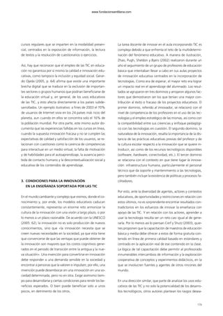 cursos regulares que se imparten en la modalidad presen-
cial, centrados en la exposición de información, la lectura
de textos y la resolución de cuestionarios o ejercicios.
Así, hay que reconocer que el empleo de las TIC en educa-
ción no garantiza por sí mismo la calidad e innovación edu-
cativas, como tampoco la inclusión y equidad social. Gerar-
do Ojeda (2005, p. 64) afirma que existe una importante
brecha digital que se traduce en la exclusión de importan-
tes sectores o grupos humanos que podrían beneficiarse de
la educación virtual y, en general, de los usos educativos
de las TIC, y esto afecta directamente a los países subde-
sarrollados. Un ejemplo ilustrativo: a fines de 2003 el 70%
de usuarios de Internet vivía en los 24 países más ricos del
planeta, aun cuando en ellos se concentra solo el 16% de
la población mundial. Por otra parte, este mismo autor do-
cumenta que las experiencias fallidas en los cursos en línea,
cuando la supuesta innovación fracasa y no se cumplen las
expectativas de calidad y satisfacción de los usuarios, se re-
lacionan con cuestiones como la carencia de competencias
para interactuar en un medio virtual, la falta de motivación
y de habilidades para el autoaprendizaje, la ausencia perci-
bida de contacto humano y la descontextualización social y
educativa de los contenidos de aprendizaje.
3. CONDICIONES PARA LA INNOVACIÓN
EN LA ENSEÑANZA SOPORTADA POR LAS TIC
En el mundo cambiante y complejo que vivimos, donde el co-
nocimiento y, por ende, los modelos educativos caducan
constantemente, representa un enorme reto armonizar la
cultura de la innovación con una visión a largo plazo, o por
lo menos a un plazo razonable. De acuerdo con la UNESCO
(2005: 62), la innovación no es solo producción de nuevos
conocimientos, sino que «la innovación necesita que se
creen nuevas necesidades en la sociedad, ya que esta tiene
que convencerse de que las ventajas que puede obtener de
la innovación son mayores que los costos cognitivos gene-
rados en el periodo de transición entre la antigua y la nue-
va situación». Una invención para convertirse en innovación
debe responder a una demanda sensible en la sociedad y
encontrar a personas que la valoren e impulsen; por ello, una
invención puede desembocar en una innovación en una so-
ciedad determinada, pero no en otra. Exige asimismo tiem-
po para desarrollarse y ciertas condiciones para rendir los be-
neficios esperados. O bien puede beneficiar solo a unos
pocos, en detrimento de los otros.
La tarea docente de innovar en el aula incorporando TIC es
compleja debido a que enfrenta el reto de la multidetermi-
nación del fenómeno educativo. A manera de ilustración,
Zhao, Pugh, Sheldon y Byers (2002) realizaron durante un
año el seguimiento de un grupo de profesores de educación
básica que intentaban llevar a cabo en sus aulas proyectos
de innovación educativa centrados en la incorporación de
tecnologías. Como era de esperar, el mayor reto era lograr
un impacto real en el aprendizaje del alumnado. Los resul-
tados se agruparon en tres dominios y arrojaron algunos fac-
tores que demostraron ser los que tenían una mayor con-
tribución al éxito o fracaso de los proyectos educativos. El
primer dominio, referido al innovador, se relacionó con el
nivel de competencia de los profesores en el uso de las tec-
nologías y el empleo estratégico de las mismas, así como con
la compatibilidad entre sus creencias y enfoque pedagógi-
co con las tecnologías en cuestión. El segundo dominio, la
naturaleza de la innovación, resalta la importancia de la dis-
tancia de las prácticas educativas previas del profesor y de
la cultura escolar respecto a la innovación que se quiere in-
troducir, así como de los recursos tecnológicos disponibles
(software, hardware, conectividad, etc.). El tercer dominio
se relaciona con el contexto en que tiene lugar la innova-
ción: infraestructura humana, particularmente el personal
técnico que da soporte y mantenimiento a las tecnologías,
pero también incluye la existencia de políticas y procesos fa-
cilitadores.
Por esto, ante la diversidad de agentes, actores y contextos
educativos, de oportunidades y restricciones en relación con
estos últimos, no es sorprendente encontrar resultados con-
tradictorios en los esfuerzos de innovar la enseñanza con
apoyo de las TIC. Y en relación con los actores, aprender a
usar la tecnología resulta ser un reto casi igual al de gene-
rarla. Por lo menos así lo piensan Cerf y Shutz (2003), quie-
nes proponen que la capacitación de maestros de educación
básica y media debe ofrecer a estos de forma gratuita con-
tenido en línea de primera calidad basado en estándares y
centrado en la aplicación real de ese contenido en la clase.
La lógica de tal capacitación debe permitir al profesorado
innumerables intercambios de información y la exploración
cooperativa de conceptos y experimentos didácticos, en la
que se involucren fuentes y agentes de otros rincones del
mundo.
En una dirección similar, que parte de analizar los usos edu-
cativos de las TIC y no solo la potencialidad de los desarro-
llos tecnológicos, otros autores plantean los rasgos desea-
179
102958_XXII_SEM_MONOGRAFICA.qxd 26/1/08 02:03 Página 179
www.fundacionsantillana.com
 