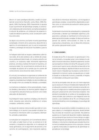 bles en un nuevo paradigma educativo, acorde a la socie-
dad del conocimiento (Hannafin, Land y Oliver, 2000; Rei-
geluth, 2000; Díaz Barriga, 2005). Nuevamente, la apuesta
es por la promoción del aprendizaje complejo, la construc-
ción colaborativa del conocimiento, la enseñanza basada en
la solución de problemas y la conducción de proyectos si-
tuados de relevancia personal y social, la evaluación autén-
tica, entre otros:
Se dejará a los alumnos una fuerte iniciativa (aprendizaje
autodirigido y fomento de la autonomía, desarrollo de la
agencia y la autorregulación), por lo cual se incorporarán
modelos y estrategias de educación facultadora y para la
vida.
Se trabajará sobre todo en equipos colaborativos sobre ta-
reas reales, de la vida cotidiana o de un ámbito de compe-
tencia profesional determinado, en contacto estrecho con
usuarios y en escenarios reales afrontando experiencias
prácticas, concretas y realistas (formación en la práctica, en
escenarios reales). Así, se promoverá la constitución de co-
munidades de práctica (en el sentido que los autores del
constructivismo sociocultural han dado al término).
El currículo y la enseñanza se organizarán en ambientes de
aprendizaje abiertos, donde se fomente el razonamiento di-
vergente y las perspectivas múltiples; los alumnos deben po-
der escoger entre una variedad de métodos y actividades.
La enseñanza se adaptará a ritmos personalizados, trayec-
tos flexibles y alternativos; los alumnos podrán trabajar en
una experiencia educativa hasta que alcancen unos niveles
adecuados de desempeño.
Se privilegiarán tareas cognitivas complejas y de relevancia
social, necesarias para solucionar problemas en campos
complejos, cambiantes, inciertos.
Se requiere de sistemas instruccionales que estén en cons-
tante diálogo con el alumno y que puedan actualizar con-
tinuamente la información sobre sus progresos, desempe-
ño, actitudes y expectativas.
La evaluación (en congruencia con la enseñanza) abarca-
rá el saber, el saber hacer y el ser; se centrará en el de-
sempeño y competencias adquiridas, en la valoración de
tareas generativas y en el seguimiento de procesos y me-
canismos de autorregulación. Será importante explorar,
más allá de la información declarativa, si se ha logrado el
aprendizaje complejo. Los portafolios digitalizados se per-
filan como un instrumento de evaluación idóneo para ex-
plorar lo anterior.
Se plantearán situaciones de autoevaluación y coevaluación
encaminadas a desvelar qué habilidades específicas y dis-
posiciones o actitudes se manifiestan en la forma de com-
petencias sociofuncionales complejas. Se dará una fuerte ex-
pansión de sistemas instruccionales en áreas no solo
cognoscitivas y disciplinares, sino en desarrollo emocional,
del carácter (personal-moral) y social.
4. CONCLUSIONES
El empleo de las TIC en educación no garantiza por sí mis-
mo la inclusión y la equidad social, como tampoco la cali-
dad e innovación educativas. Desafortunadamente, la visión
que acompaña la introducción de las TIC presupone con fre-
cuencia que el avance social y educativo se basa solo en los
progresos tecnológicos, dejando de lado el asunto de la ex-
clusión social e inequidad que se propicia cuando dicha in-
corporación no toma en cuenta una apuesta por un mode-
lo basado en el desarrollo humano y sostenible, el respeto
a la diversidad y la educación para todos.
Uno de los principales retos de cara a la fuerte expansión
que se avizora en el futuro inmediato del empleo de las TIC
en educación consiste en revertir la tendencia actual de con-
tinuar en la lógica de los modelos educativos propios de la
educación presencial de corte transmisivo-receptivo. Esto
plantea la necesidad de un cambio en los paradigmas edu-
cativos actuales, que conduzca a una integración entre los
avances y usos novedosos de las TIC con enfoques prove-
nientes de disciplinas como la pedagogía y la psicología del
aprendizaje.
Finalmente, el asunto de los modelos innovadores es un es-
pacio abierto a la investigación educativa, donde también
hay una tarea de innovación que acometer. No podemos
quedarnos en el plano del desarrollo modélico idealizado,
sino que tenemos que construir al mismo tiempo una agen-
da de investigación que abarque nuevos objetos de estudio,
métodos e instrumentos originales para estudiar de prime-
ra mano la realidad educativa en torno a procesos, sistemas
y agentes involucrados en experiencias de aprendizaje so-
portadas por la tecnología.
SESIÓN V Las TIC en el futuro de la educación
180
102958_XXII_SEM_MONOGRAFICA.qxd 26/1/08 02:03 Página 180
www.fundacionsantillana.com
 
