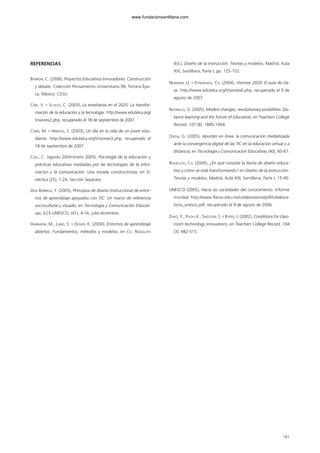 REFERENCIAS
BARRÓN, C. (2006), Proyectos Educativos Innovadores. Construcción
y debate. Colección Pensamiento Universitario 99, Tercera Épo-
ca. México: CESU.
CERF, V. Y SCHUTZ, C. (2003), La enseñanza en el 2025: La transfor-
mación de la educación y la tecnología. http://www.eduteka.org/
Visiones2.php, recuperado el 18 de septiembre de 2007.
CHEN, M. Y ARNOLD, S. (2003), Un día en la vida de un joven estu-
diante. http://www.eduteka.org/Visiones3.php, recuperado el
18 de septiembre de 2007.
COLL, C. (agosto 2004-enero 2005), Psicología de la educación y
prácticas educativas mediadas por las tecnologías de la infor-
mación y la comunicación: Una mirada constructivista, en Si-
néctica (25), 1-24, Sección Separata.
DÍAZ BARRIGA, F. (2005), Principios de diseño instruccional de entor-
nos de aprendizaje apoyados con TIC: Un marco de referencia
sociocultural y situado, en Tecnología y Comunicación Educati-
vas, ILCE-UNESCO, (41), 4-16, julio-diciembre.
HANNAFIN, M., LAND, S. Y OLIVER, K. (2000), Entornos de aprendizaje
abiertos: Fundamentos, métodos y modelos, en CH. REIGELUTH
(Ed.), Diseño de la instrucción. Teorías y modelos, Madrid, Aula
XXI, Santillana, Parte I, pp. 125-152.
NEWMAN, U. Y KYRIAKAKIS, CH. (2004), Visiones 2020: El aula de cla-
se. http://www.eduteka.org/Visiones6.php, recuperado el 9 de
agosto de 2007.
NATRIELLO, G. (2005), Modest changes, revolutionary posibilities: Dis-
tance learning and the future of Education, en Teachers College
Record, 107 (8), 1885-1904.
OJEDA, G. (2005), Apuntes en línea: la comunicación mediatizada
ante la convergencia digital de las TIC en la educación virtual y a
distancia, en Tecnología y Comunicación Educativas (40), 60-67.
REIGELUTH, CH. (2000), ¿En qué consiste la teoría de diseño educa-
tivo y cómo se está transformando? en Diseño de la instrucción.
Teorías y modelos, Madrid, Aula XXI, Santillana, Parte I, 15-40.
UNESCO (2005), Hacia las sociedades del conocimiento. Informe
mundial. http://www.flacso.edu.mx/colaboratorio/pdf/colabora-
torio_unesco.pdf, recuperado el 9 de agosto de 2006.
ZHAO, Y., PUGH, K., SHELDON, S. Y BYERS, J. (2002), Conditions for class-
room technology innovations, en Teachers College Record, 104
(3), 482-515.
181
102958_XXII_SEM_MONOGRAFICA.qxd 26/1/08 02:03 Página 181
www.fundacionsantillana.com
 