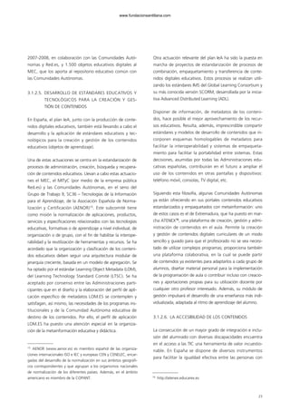 2007-2008, en colaboración con las Comunidades Autó-
nomas y Red.es, y 1.500 objetos educativos digitales al
MEC, que los aporta al repositorio educativo común con
las Comunidades Autónomas.
3.1.2.5. DESARROLLO DE ESTÁNDARES EDUCATIVOS Y
TECNOLÓGICOS PARA LA CREACIÓN Y GES-
TIÓN DE CONTENIDOS
En España, el plan IeA, junto con la producción de conte-
nidos digitales educativos, también está llevando a cabo el
desarrollo y la aplicación de estándares educativos y tec-
nológicos para la creación y gestión de los contenidos
educativos (objetos de aprendizaje).
Una de estas actuaciones se centra en la estandarización de
procesos de administración, creación, búsqueda y recupera-
ción de contenidos educativos. Llevan a cabo estas actuacio-
nes el MEC, el MITyC (por medio de la empresa pública
Red.es) y las Comunidades Autónomas, en el seno del
Grupo de Trabajo 9, SC36 – Tecnologías de la Información
para el Aprendizaje, de la Asociación Española de Norma-
lización y Certificación (AENOR)15
. Este subcomité tiene
como misión la normalización de aplicaciones, productos,
servicios y especificaciones relacionados con las tecnologías
educativas, formativas o de aprendizaje a nivel individual, de
organización o de grupo, con el fin de habilitar la interope-
rabilidad y la reutilización de herramientas y recursos. Se ha
acordado que la organización y clasificación de los conteni-
dos educativos deben seguir una arquitectura modular de
jerarquía creciente, basada en un modelo de agregación. Se
ha optado por el estándar Learning Object Metadata (LOM),
del Learning Technology Standard Comité (LTSC). Se ha
aceptado por consenso entre las Administraciones parti-
cipantes que en el diseño y la elaboración del perfil de apli-
cación específico de metadatos LOM.ES se contemplen y
satisfagan, así mismo, las necesidades de los programas ins-
titucionales y de la Comunidad Autónoma educativa de
destino de los contenidos. Por ello, el perfil de aplicación
LOM.ES ha puesto una atención especial en la organiza-
ción de la metainformación educativa y didáctica.
Otra actuación relevante del plan IeA ha sido la puesta en
marcha de proyectos de estandarización de procesos de
combinación, empaquetamiento y transferencia de conte-
nidos digitales educativos. Estos procesos se realizan utili-
zando los estándares IMS del Global Learning Consortium y
su más conocida versión SCORM, desarrollada por la inicia-
tiva Advanced Distributed Learning (ADL).
Disponer de información, de metadatos de los conteni-
dos, hace posible el mejor aprovechamiento de los recur-
sos educativos. Resulta, además, imprescindible compartir
estándares y modelos de desarrollo de contenidos que in-
corporen esquemas homologables de metadatos para
facilitar la interoperabilidad y sistemas de empaqueta-
miento para facilitar la portabilidad entre sistemas. Estas
decisiones, asumidas por todas las Administraciones edu-
cativas españolas, contribuirán en el futuro a ampliar el
uso de los contenidos en otras pantallas y dispositivos:
teléfono móvil, consolas, TV digital, etc.
Siguiendo esta filosofía, algunas Comunidades Autónomas
ya están ofreciendo en sus portales contenidos educativos
estandarizados y empaquetados con metainformación: uno
de estos casos es el de Extremadura, que ha puesto en mar-
cha ATENEX16
, una plataforma de creación, gestión y admi-
nistración de contenidos en el aula. Permite la creación
y gestión de contenidos digitales curriculares de un modo
sencillo y guiado para que el profesorado no se vea necesi-
tado de utilizar complejos programas; proporciona también
una plataforma colaborativa, en la cual se puede partir
de contenidos ya existentes para adaptarlos a cada grupo de
alumnos, diseñar material personal para la implementación
de la programación de aula o contribuir incluso con creacio-
nes y aportaciones propias para su utilización docente por
cualquier otro profesor interesado. Además, su módulo de
gestión impulsará el desarrollo de una enseñanza más indi-
vidualizada, adaptada al ritmo de aprendizaje del alumno.
3.1.2.6. LA ACCESIBILIDAD DE LOS CONTENIDOS
La consecución de un mayor grado de integración e inclu-
sión del alumnado con diversas discapacidades encuentra
en el acceso a las TIC una herramienta de valor incuestio-
nable. En España se dispone de diversos instrumentos
para facilitar la igualdad efectiva entre las personas con
23
15
AENOR (www.aenor.es) es miembro español de las organiza-
ciones internacionales ISO e IEC y europeas CEN y CENELEC, encar-
gadas del desarrollo de la normalización en sus ámbitos geográfi-
cos correspondientes y que agrupan a los organismos nacionales
de normalización de los diferentes países. Además, en el ámbito
americano es miembro de la COPANT. 16
http://atenex.educarex.es
102958_XXII_SEM_MONOGRAFICA.qxd 26/1/08 02:03 Página 23
www.fundacionsantillana.com
 