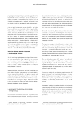 proyecto presentado permite presuponerlo», y que la misma
no servirá de mucho a menos que «en las escuelas se pro-
mueva un uso libre y no restrictivo de las máquinas. Que se
subrayen sus aspectos lúdicos y creativos, sin asimilar su uso
con el rigor con el que se suele asociar el objeto escolar».
En un principio las objeciones suenan plausibles y casi todos
los actores del sistema educativo las endosarán y aplaudirán.
Porque efectivamente el docente es el eslabón más débil del
sistema. Gana poco, fue formado en contenidos que se van
deshojando como margaritas, tiene poca capacitación en cien-
cias duras y exactas, los planes de formación docente se de-
dican casi exclusivamente a valores, didáctica y apoyo para una
escuela asistencialista, y no a la prospectiva, el diseño del fu-
turo, la causalidad compleja o los fenómenos emergentes, que
son lo único que podrá permitir en el futuro inmediato que los
chicos (y los grandes) seamos capaces de procesar información
adecuada a través de estados emocionales pertinentes3
.
Formación docente, pero no cualquiera
y no en cualquier formato
Por ello se entiende la preocupación de la conducción polí-
tica del proyecto OLPC en algunos países latinoamericanos,
que asegura que en caso de concretarse el proyecto masi-
vo se capacitará previamente a 40.000 docentes que ten-
drán a su cargo al primer millón de chicos que utilizarán
eventualmente la máquina.
Para entender bien qué estamos haciendo en educ.ar y en
otros lugares donde se está evaluando la iniciativa, qué in-
tereses estamos incomodando y por qué el proyecto está
recibiendo muchas críticas, pero también una enorme acep-
tación por parte de los docentes más innovadores y más ag-
giornados en la convergencia digital, debemos recordar
cuál ha sido la principal motivación de los Ministros de Edu-
cación al apoyar este tipo de proyectos.
5. LA ESCUELA TAL COMO LA CONOCEMOS
YA NO VA MÁS
El vaciamiento de sentido de la escuela, al quedarse fuera
de las conversaciones que importan, preanuncia una crisis
de carácter terminal para la misma. Sobre el particular Da-
vid Buckingham, que después de todo es un nostálgico de
los buenos viejos tiempos, es lapidario: «si las escuelas no
consiguen conectar con las cambiantes orientaciones y mo-
tivaciones de los jóvenes respecto del aprendizaje, existe el
grave peligro de que las instituciones docentes oficiales que-
den totalmente marginadas de sus vidas»4
.
Ante esta circunstancia, dadas estas asimetrías crecientes,
viendo lo que sucede en muchos lugares en cuanto a la
apropiación de las herramientas cognitivas para la supervi-
vencia, las autoridades educativas entreven la posibilidad de
transitar un atajo mediante la incorporación masiva de las
máquinas en el aula.
Por supuesto que, pronunciada la palabra «atajo», serán
muchos los que insistirán en que en cuestiones cognitivas y
culturales no existen los atajos. Que lento es el camino del
concepto, y que morosa debe ser la entrada de la letra, y
que encima quienes promocionamos estos atajos lo que en
realidad estamos haciendo es propender a la destrucción de
los mecanismos funcionales de la atención.
Seamos claros. Los tiempos de la escuela y los de la socie-
dad se han descarrilado irreversiblemente. Imaginar una te-
rapia de shock para tratar de sintonizarlas nuevamente in-
mediatamente nos lleva a las imágenes de ER o de Gray’s
Anatomy en donde un desfibrilador, con su carga de bru-
talidad, se pone en acción.
No estamos sugiriendo que, dado el estado comatoso del
paciente-escuela, lo sometamos por las dudas a una tera-
pia de shock, pero sí creemos que la escuela necesita una
movilización y que los proyectos 1 a 1 –revisándolos, mejo-
rándolos, actualizándolos, localizándolos– van en esa di-
rección.
Porque este proyecto es integral. Incorpora en sus diversas
capas (hardware, software, sistema operativo, estrategias de
implementación, arquitectura de uso dentro del aula, arti-
culación con las redes preexistentes a través de Internet) la
noción de política a la que alude Lessig con su idea de ar-
quitectura.
185
3
Serrano, Sebastián, Los secretos de la felicidad. El maravilloso
poder de la conversación, Alienta, 2007.
4
Buckingham, David, Aprender en medios. Alfabetización, apren-
dizaje y cultura contemporánea, Paidós, 2005.
102958_XXII_SEM_MONOGRAFICA.qxd 26/1/08 02:03 Página 185
www.fundacionsantillana.com
 