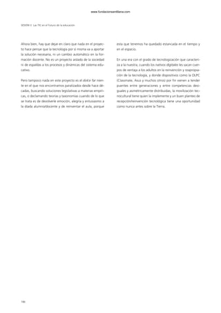Ahora bien, hay que dejar en claro que nada en el proyec-
to hace pensar que la tecnología por sí misma va a aportar
la solución necesaria, ni un cambio automático en la for-
mación docente. No es un proyecto aislado de la sociedad
ni de espaldas a los procesos y dinámicas del sistema edu-
cativo.
Pero tampoco nada en este proyecto es el dolce far nien-
te en el que nos encontramos paralizados desde hace dé-
cadas, buscando soluciones legislativas a materias empíri-
cas, o declamando teorías y taxonomías cuando de lo que
se trata es de devolverle emoción, alegría y entusiasmo a
la díada alumno/docente y de reinventar el aula, porque
esta que tenemos ha quedado estancada en el tiempo y
en el espacio.
En una era con el grado de tecnologización que caracteri-
za a la nuestra, cuando los nativos digitales les sacan cuer-
pos de ventaja a los adultos en la reinvención y reapropia-
ción de la tecnología, y donde dispositivos como la OLPC
(Classmate, Asus y muchos otros) por fin vienen a tender
puentes entre generaciones y entre competencias desi-
guales y asimétricamente distribuidas, la movilización tec-
nocultural tiene quien la implemente y un buen planteo de
recepción/reinvención tecnológica tiene una oportunidad
como nunca antes sobre la Tierra.
SESIÓN V Las TIC en el futuro de la educación
186
102958_XXII_SEM_MONOGRAFICA.qxd 26/1/08 02:03 Página 186
www.fundacionsantillana.com
 