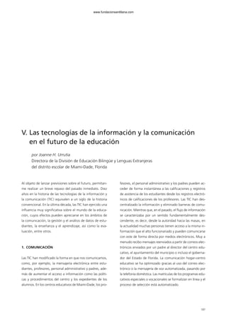 187
V. Las tecnologías de la información y la comunicación
en el futuro de la educación
por Joanne H. Urrutia
Directora de la División de Educación Bilingüe y Lenguas Extranjeras
del distrito escolar de Miami-Dade, Florida
Al objeto de lanzar previsiones sobre el futuro, permítan-
me realizar un breve repaso del pasado inmediato. Diez
años en la historia de las tecnologías de la información y
la comunicación (TIC) equivalen a un siglo de la historia
convencional. En la última década, las TIC han ejercido una
influencia muy significativa sobre el mundo de la educa-
ción, cuyos efectos pueden apreciarse en los ámbitos de
la comunicación, la gestión y el análisis de datos de estu-
diantes, la enseñanza y el aprendizaje, así como la eva-
luación, entre otros.
1. COMUNICACIÓN
Las TIC han modificado la forma en que nos comunicamos,
como, por ejemplo, la mensajería electrónica entre estu-
diantes, profesores, personal administrativo y padres, ade-
más de aumentar el acceso a información como las políti-
cas y procedimientos del centro y los expedientes de los
alumnos. En los centros educativos de Miami-Dade, los pro-
fesores, el personal administrativo y los padres pueden ac-
ceder de forma instantánea a las calificaciones y registros
de asistencia de los estudiantes desde los registros electró-
nicos de calificaciones de los profesores. Las TIC han des-
centralizado la información y eliminado barreras de comu-
nicación. Mientras que, en el pasado, el flujo de información
se caracterizaba por un sentido fundamentalmente des-
cendente, es decir, desde la autoridad hacia las masas, en
la actualidad muchas personas tienen acceso a la misma in-
formación que el alto funcionariado y pueden comunicarse
con este de forma directa por medios electrónicos. Muy a
menudo recibo mensajes reenviados a partir de correos elec-
trónicos enviados por un padre al director del centro edu-
cativo, el ayuntamiento del municipio o incluso el goberna-
dor del Estado de Florida. La comunicación hogar-centro
educativo se ha optimizado gracias al uso del correo elec-
trónico o la mensajería de voz automatizada, pasando por
la telefonía doméstica. Las matrículas de los programas edu-
cativos especiales o vocacionales se formalizan en línea y el
proceso de selección está automatizado.
102958_XXII_SEM_MONOGRAFICA.qxd 26/1/08 02:03 Página 187
www.fundacionsantillana.com
 