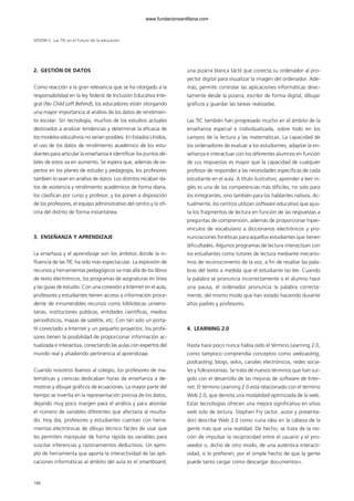 2. GESTIÓN DE DATOS
Como reacción a la gran relevancia que se ha otorgado a la
responsabilidad en la ley federal de Inclusión Educativa Inte-
gral (No Child Left Behind), los educadores están otorgando
una mayor importancia al análisis de los datos de rendimien-
to escolar. Sin tecnología, muchos de los estudios actuales
destinados a analizar tendencias y determinar la eficacia de
los modelos educativos no serían posibles. En Estados Unidos,
el uso de los datos de rendimiento académico de los estu-
diantes para articular la enseñanza e identificar los puntos dé-
biles de estos va en aumento. Se espera que, además de ex-
pertos en los planes de estudio y pedagogía, los profesores
también lo sean en análisis de datos. Los distritos recaban da-
tos de asistencia y rendimiento académicos de forma diaria,
los clasifican por curso y profesor, y los ponen a disposición
de los profesores, el equipo administrativo del centro y la ofi-
cina del distrito de forma instantánea.
3. ENSEÑANZA Y APRENDIZAJE
La enseñaza y el aprendizaje son los ámbitos donde la in-
fluencia de las TIC ha sido más espectacular. La explosión de
recursos y herramientas pedagógicos va más allá de los libros
de texto electrónicos, los programas de asignaturas en línea
y las guías de estudio. Con una conexión a Internet en el aula,
profesores y estudiantes tienen acceso a información proce-
dente de innumerables recursos como bibliotecas universi-
tarias, instituciones públicas, entidades científicas, medios
periodísticos, mapas de satélite, etc. Con tan solo un portá-
til conectado a Internet y un pequeño proyector, los profe-
sores tienen la posibilidad de proporcionar información ac-
tualizada e interactiva, conectando las aulas con expertos del
mundo real y añadiendo pertinencia al aprendizaje.
Cuando nosotros íbamos al colegio, los profesores de ma-
temáticas y ciencias dedicaban horas de enseñanza a de-
mostrar y dibujar gráficos de ecuaciones. La mayor parte del
tiempo se invertía en la representación precisa de los datos,
dejando muy poco margen para el análisis y para abordar
el número de variables diferentes que afectaría al resulta-
do. Hoy día, profesores y estudiantes cuentan con herra-
mientas electrónicas de dibujo técnico fáciles de usar que
les permiten manipular de forma rápida las variables para
suscitar inferencias y razonamientos deductivos. Un ejem-
plo de herramienta que aporta la interactividad de las apli-
caciones informáticas al ámbito del aula es el smartboard,
una pizarra blanca táctil que conecta su ordenador al pro-
yector digital para visualizar la imagen del ordenador. Ade-
más, permite controlar las aplicaciones informáticas direc-
tamente desde la pizarra, escribir de forma digital, dibujar
gráficos y guardar las tareas realizadas.
Las TIC también han progresado mucho en el ámbito de la
enseñanza especial e individualizada, sobre todo en los
campos de la lectura y las matemáticas. La capacidad de
los ordenadores de evaluar a los estudiantes, adaptar la en-
señanza e interactuar con los diferentes alumnos en función
de sus respuestas es mayor que la capacidad de cualquier
profesor de responder a las necesidades específicas de cada
estudiante en el aula. A título ilustrativo, aprender a leer in-
glés es una de las competencias más difíciles, no solo para
los inmigrantes, sino también para los hablantes nativos. Ac-
tualmente, los centros utilizan software educativo que ajus-
ta los fragmentos de lectura en función de las respuestas a
preguntas de comprensión, además de proporcionar hiper-
vínculos de vocabulario a diccionarios electrónicos y pro-
nunciaciones fonéticas para aquellos estudiantes que tienen
dificultades. Algunos programas de lectura interactúan con
los estudiantes como tutores de lectura mediante mecanis-
mos de reconocimiento de la voz, a fin de resaltar las pala-
bras del texto a medida que el estudiante las lee. Cuando
la palabra se pronuncia incorrectamente o el alumno hace
una pausa, el ordenador pronuncia la palabra correcta-
mente, del mismo modo que han estado haciendo durante
años padres y profesores.
4. LEARNING 2.0
Hasta hace poco nunca había oído el término Learning 2.0,
como tampoco comprendía conceptos como webcasting,
podcasting, blogs, wikis, canales electrónicos, redes socia-
les y folksonomías. Se trata de nuevos términos que han sur-
gido con el desarrollo de las mejoras de software de Inter-
net. El término Learning 2.0 está relacionado con el término
Web 2.0, que denota una modalidad optimizada de la web.
Estas tecnologías ofrecen una mejora significativa en sitios
web solo de lectura. Stephen Fry (actor, autor y presenta-
dor) describe Web 2.0 como «una idea en la cabeza de la
gente más que una realidad. De hecho, se trata de la no-
ción de impulsar la reciprocidad entre el usuario y el pro-
veedor o, dicho de otro modo, de una auténtica interacti-
vidad, si lo prefieren, por el simple hecho de que la gente
puede tanto cargar como descargar documentos».
SESIÓN V Las TIC en el futuro de la educación
188
102958_XXII_SEM_MONOGRAFICA.qxd 26/1/08 02:03 Página 188
www.fundacionsantillana.com
 