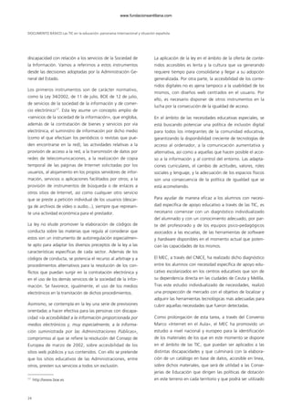 discapacidad con relación a los servicios de la Sociedad de
la Información. Vamos a referirnos a estos instrumentos
desde las decisiones adoptadas por la Administración Ge-
neral del Estado.
Los primeros instrumentos son de carácter normativo,
como la Ley 34/2002, de 11 de julio, BOE de 12 de julio,
de servicios de la sociedad de la información y de comer-
cio electrónico17
. Esta ley asume un concepto amplio de
«servicios de la sociedad de la información», que engloba,
además de la contratación de bienes y servicios por vía
electrónica, el suministro de información por dicho medio
(como el que efectúan los periódicos o revistas que pue-
den encontrarse en la red), las actividades relativas a la
provisión de acceso a la red, a la transmisión de datos por
redes de telecomunicaciones, a la realización de copia
temporal de las páginas de Internet solicitadas por los
usuarios, al alojamiento en los propios servidores de infor-
mación, servicios o aplicaciones facilitados por otros; a la
provisión de instrumentos de búsqueda o de enlaces a
otros sitios de Internet, así como cualquier otro servicio
que se preste a petición individual de los usuarios (descar-
ga de archivos de vídeo o audio...), siempre que represen-
te una actividad económica para el prestador.
La ley no elude promover la elaboración de códigos de
conducta sobre las materias que regula al considerar que
estos son un instrumento de autorregulación especialmen-
te apto para adaptar los diversos preceptos de la ley a las
características específicas de cada sector. Además de los
códigos de conducta, se potencia el recurso al arbitraje y a
procedimientos alternativos para la resolución de los con-
flictos que puedan surgir en la contratación electrónica y
en el uso de los demás servicios de la sociedad de la infor-
mación. Se favorece, igualmente, el uso de los medios
electrónicos en la tramitación de dichos procedimientos.
Asimismo, se contempla en la ley una serie de previsiones
orientadas a hacer efectiva para las personas con discapa-
cidad «la accesibilidad a la información proporcionada por
medios electrónicos y, muy especialmente, a la informa-
ción suministrada por las Administraciones Públicas»,
compromiso al que se refiere la resolución del Consejo de
Europea de marzo de 2002, sobre accesibilidad de los
sitios web públicos y sus contenidos. Con ello se pretende
que los sitios educativos de las Administraciones, entre
otros, presten sus servicios a todos sin exclusión.
La aplicación de la ley en el ámbito de la oferta de conte-
nidos accesibles es lenta y la cultura que va generando
requiere tiempo para consolidarse y llegar a su adopción
generalizada. Por otra parte, la accesibilidad de los conte-
nidos digitales no es ajena tampoco a la usabilidad de los
mismos, con diseños web centrados en el usuario. Por
ello, es necesario disponer de otros instrumentos en la
lucha por la consecución de la igualdad de acceso.
En el ámbito de las necesidades educativas especiales, se
está buscando potenciar una política de inclusión digital
para todos los integrantes de la comunidad educativa,
garantizando la disponibilidad creciente de tecnologías de
acceso al ordenador, a la comunicación aumentativa y
alternativa, así como a aquellas que hacen posible el acce-
so a la información y al control del entorno. Las adapta-
ciones curriculares, el cambio de actitudes, valores, roles
sociales y lenguaje, y la adecuación de los espacios físicos
son una consecuencia de la política de igualdad que se
está acometiendo.
Para ayudar de manera eficaz a los alumnos con necesi-
dad específica de apoyo educativo a través de las TIC, es
necesario comenzar con un diagnóstico individualizado
del alumnado y con un conocimiento adecuado, por par-
te del profesorado y de los equipos psico-pedagógicos
asociados a las escuelas, de las herramientas de software
y hardware disponibles en el momento actual que poten-
cian las capacidades de los mismos.
El MEC, a través del CNICE, ha realizado dicho diagnóstico
entre los alumnos con necesidad específica de apoyo edu-
cativo escolarizados en los centros educativos que son de
su dependencia directa en las ciudades de Ceuta y Melilla.
Tras este estudio individualizado de necesidades, realizó
una prospección de mercado con el objetivo de localizar y
adquirir las herramientas tecnológicas más adecuadas para
cubrir aquellas necesidades que fueron detectadas.
Como prolongación de esta tarea, a través del Convenio
Marco «Internet en el Aula», el MEC ha promovido un
estudio a nivel nacional y europeo para la identificación
de los materiales de los que en este momento se dispone
en el ámbito de las TIC, que puedan ser aplicados a las
distintas discapacidades y que culminará con la elabora-
ción de un catálogo en base de datos, accesible en línea,
sobre dichos materiales, que será de utilidad a las Conse-
jerías de Educación que dirigen las políticas de dotación
en este terreno en cada territorio y que podrá ser utilizado
DOCUMENTO BÁSICO Las TIC en la educación: panorama internacional y situación española
24
17
http://www.boe.es
102958_XXII_SEM_MONOGRAFICA.qxd 26/1/08 02:03 Página 24
www.fundacionsantillana.com
 