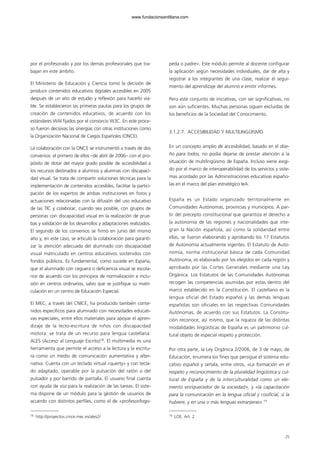 por el profesorado y por los demás profesionales que tra-
bajan en este ámbito.
El Ministerio de Educación y Ciencia tomó la decisión de
producir contenidos educativos digitales accesibles en 2005
después de un año de estudio y reflexión para hacerlo via-
ble. Se establecieron las primeras pautas para los grupos de
creación de contenidos educativos, de acuerdo con los
estándares WAI fijados por el consorcio W3C. En este proce-
so fueron decisivas las sinergias con otras instituciones como
la Organización Nacional de Ciegos Españoles (ONCE).
La colaboración con la ONCE se instrumentó a través de dos
convenios: el primero de ellos –de abril de 2006– con el pro-
pósito de dotar del mayor grado posible de accesibilidad a
los recursos destinados a alumnos y alumnas con discapaci-
dad visual. Se trata de compartir soluciones técnicas para la
implementación de contenidos accesibles, facilitar la partici-
pación de los expertos de ambas instituciones en foros y
actuaciones relacionadas con la difusión del uso educativo
de las TIC y colaborar, cuando sea posible, con grupos de
personas con discapacidad visual en la realización de prue-
bas y validación de los desarrollos y adaptaciones realizados.
El segundo de los convenios se firmó en junio del mismo
año y, en este caso, se articuló la colaboración para garanti-
zar la atención adecuada del alumnado con discapacidad
visual matriculado en centros educativos sostenidos con
fondos públicos. Es fundamental, como sucede en España,
que el alumnado con ceguera o deficiencia visual se escola-
rice de acuerdo con los principios de normalización e inclu-
sión en centros ordinarios, salvo que se justifique su matri-
culación en un centro de Educación Especial.
El MEC, a través del CNICE, ha producido también conte-
nidos específicos para alumnado con necesidades educati-
vas especiales, entre ellos materiales para apoyar el apren-
dizaje de la lecto-escritura de niños con discapacidad
motora: se trata de un recurso para lengua castellana:
ALES (Acceso al Lenguaje Escrito)18
. El multimedia es una
herramienta que permite el acceso a la lectura y la escritu-
ra como un medio de comunicación aumentativa y alter-
nativa. Cuenta con un teclado virtual «querty» y con tecla-
do adaptado, operable por la pulsación del ratón o del
pulsador y por barrido de pantalla. El usuario final cuenta
con ayuda de voz para la realización de las tareas. El siste-
ma dispone de un módulo para la gestión de usuarios de
acuerdo con distintos perfiles, como el de «profesor/logo-
peda o padre». Este módulo permite al docente configurar
la aplicación según necesidades individuales, dar de alta y
registrar a los integrantes de una clase, realizar el segui-
miento del aprendizaje del alumno e emitir informes.
Pero este conjunto de iniciativas, con ser significativas, no
son aún suficientes. Muchas personas siguen excluidas de
los beneficios de la Sociedad del Conocimiento.
3.1.2.7. ACCESIBILIDAD Y MULTILINGÜISMO
En un concepto amplio de accesibilidad, basado en el dise-
ño para todos, no podía dejarse de prestar atención a la
situación de multilingüismo de España. Incluso viene exigi-
do por el marco de interoperabilidad de los servicios y siste-
mas acordado por las Administraciones educativas españo-
las en el marco del plan estratégico IeA.
España es un Estado organizado territorialmente en
Comunidades Autónomas, provincias y municipios. A par-
tir del precepto constitucional que garantiza el derecho a
la autonomía de las regiones y nacionalidades que inte-
gran la Nación española, así como la solidaridad entre
ellas, se fueron elaborando y aprobando los 17 Estatutos
de Autonomía actualmente vigentes. El Estatuto de Auto-
nomía, norma institucional básica de cada Comunidad
Autónoma, es elaborado por los elegidos en cada región y
aprobado por las Cortes Generales mediante una Ley
Orgánica. Los Estatutos de las Comunidades Autónomas
recogen las competencias asumidas por estas dentro del
marco establecido en la Constitución. El castellano es la
lengua oficial del Estado español y las demás lenguas
españolas son oficiales en las respectivas Comunidades
Autónomas, de acuerdo con sus Estatutos. La Constitu-
ción reconoce, así mismo, que la riqueza de las distintas
modalidades lingüísticas de España es un patrimonio cul-
tural objeto de especial respeto y protección.
Por otra parte, la Ley Orgánica 2/2006, de 3 de mayo, de
Educación, enumera los fines que persigue el sistema edu-
cativo español y señala, entre otros, «La formación en el
respeto y reconocimiento de la pluralidad lingüística y cul-
tural de España y de la interculturalidad como un ele-
mento enriquecedor de la sociedad», y «la capacitación
para la comunicación en la lengua oficial y cooficial, si la
hubiere, y en una o más lenguas extranjeras».19
25
18
http://proyectos.cnice.mec.es/ales2/ 19
LOE, Art. 2.
102958_XXII_SEM_MONOGRAFICA.qxd 26/1/08 02:03 Página 25
www.fundacionsantillana.com
 