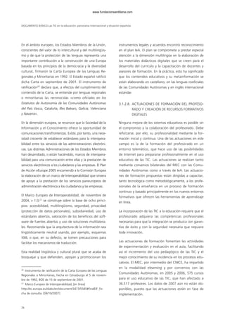 DOCUMENTO BÁSICO Las TIC en la educación: panorama internacional y situación española
26
En el ámbito europeo, los Estados Miembros de la Unión,
conscientes del valor de lo intercultural y del multilingüis-
mo y de que la protección de las lenguas representa una
importante contribución a la construcción de una Europa
basada en los principios de la democracia y la diversidad
cultural, firmaron la Carta Europea de las Lenguas Re-
gionales y Minoritarias en 1992. El Estado español ratificó
dicha Carta en septiembre de 2001. El instrumento de
ratificación20
declara que, a efectos del cumplimiento del
contenido de la Carta, se entiende por lenguas regionales
o minoritarias las reconocidas «como oficiales en los
Estatutos de Autonomía de las Comunidades Autónomas
del País Vasco, Cataluña, Illes Balears, Galicia, Valenciana
y Navarra».
En la dimensión europea, se reconoce que la Sociedad de la
Información y el Conocimiento ofrece la oportunidad de
comunicaciones transfronterizas. Existe, por tanto, una nece-
sidad creciente de establecer estándares para la interopera-
bilidad entre los servicios de las administraciones electróni-
cas. Las distintas Administraciones de los Estados Miembros
han desarrollado, o están haciéndolo, marcos de interopera-
bilidad para una comunicación entre ellas y la prestación de
servicios electrónicos a los ciudadanos y las empresas. El Plan
de Acción eEurope 2005 encomendó a la Comisión Europea
la elaboración de un marco de Interoperabilidad que sirviera
de apoyo a la prestación de los servicios paneuropeos de
administración electrónica a los ciudadanos y las empresas.
El Marco Europeo de Interoperabilidad, de noviembre de
2004, v 1.0,21
se construye sobre la base de ocho princi-
pios: accesibilidad, multilingüismo, seguridad, privacidad
(protección de datos personales), subsidiariedad, uso de
estándares abiertos, valoración de los beneficios del soft-
ware de fuentes abiertas y uso de soluciones multilatera-
les. Recomienda que la arquitectura de la información sea
lingüísticamente neutral usando, por ejemplo, esquemas
XML o que, en su defecto, se tomen precauciones para
facilitar los mecanismos de traducción.
Esta realidad lingüística y cultural plural que se acaba de
bosquejar y que defienden, apoyan y promocionan los
instrumentos legales y acuerdos encontró reconocimiento
en el plan IeA. El plan se compromete a prestar especial
atención a la dimensión multilingüe en la elaboración de
los materiales didácticos digitales que se creen para el
desarrollo del currículo y la capacitación de docentes y
asesores de formación. En la práctica, esto ha significado
que los contenidos educativos y su metainformación se
están elaborando en castellano, en las lenguas cooficiales
de las Comunidades Autónomas y en inglés internacional
estándar.
3.1.2.8. ACTUACIONES DE FORMACIÓN DEL PROFESO-
RADO Y CREACIÓN DE RECURSOS FORMATIVOS
DIGITALES
Ninguna mejora de los sistemas educativos es posible sin
el compromiso y la colaboración del profesorado. Debe
reforzarse, por ello, su profesionalidad mediante la for-
mación inicial y continua. Una de las actuaciones en este
campo es la de la formación del profesorado en un
entorno telemático, que hace uso de las posibilidades
de Internet para prepararse profesionalmente en el uso
educativo de las TIC. Las actuaciones se realizan tanto
mediante convenios bilaterales del MEC con las Comu-
nidades Autónomas como a través de IeA. Las actuacio-
nes de formación propuestas están dirigidas a capacitar,
tanto tecnológica como metodológicamente, a los profe-
sionales de la enseñanza en un proceso de formación
continuo y basado principalmente en los nuevos entornos
formativos que ofrecen las herramientas de aprendizaje
en línea.
La incorporación de las TIC a la educación requiere que el
profesorado adquiera las competencias profesionales
necesarias para que la integración se produzca con garan-
tías de éxito y con la seguridad necesaria que requiere
toda innovación.
Las actuaciones de formación fomentan las actividades
de experimentación y evaluación en el aula, facilitando
así el incremento del uso pedagógico de las TIC y el
mejor conocimiento de su incidencia en los procesos edu-
cativos. El MEC, por intermedio del CNICE, ha impartido
en la modalidad elearning y por convenios con las
Comunidades Autónomas, en 2005 y 2006, 575 cursos
para el uso educativo de las TIC, que han afectado a
36.517 profesores. Los datos de 2007 aún no están dis-
ponibles, puesto que las actuaciones están en fase de
implementación.
20
Instrumento de ratificación de la Carta Europea de las Lenguas
Regionales o Minoritarias, hecha en Estrasburgo el 5 de noviem-
bre de 1992, BOE de 15 de septiembre de 2001.
21
Marco Europeo de Interoperabilidad, [en línea]
http://ec.europa.eu/idabc/en/document/3473/5585#finalEIF, Fe-
cha de consulta: [04/10/2007]
102958_XXII_SEM_MONOGRAFICA.qxd 26/1/08 02:03 Página 26
www.fundacionsantillana.com
 