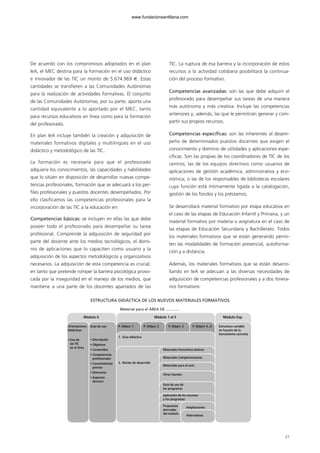 27
De acuerdo con los compromisos adoptados en el plan
IeA, el MEC destina para la formación en el uso didáctico
e innovador de las TIC un monto de 5.674.969 €. Estas
cantidades se transfieren a las Comunidades Autónomas
para la realización de actividades formativas. El conjunto
de las Comunidades Autónomas, por su parte, aporta una
cantidad equivalente a lo aportado por el MEC, tanto
para recursos educativos en línea como para la formación
del profesorado.
En plan IeA incluye también la creación y adquisición de
materiales formativos digitales y multilingües en el uso
didáctico y metodológico de las TIC.
La formación es necesaria para que el profesorado
adquiera los conocimientos, las capacidades y habilidades
que lo sitúen en disposición de desarrollar nuevas compe-
tencias profesionales, formación que se adecuará a los per-
files profesionales y puestos docentes desempeñados. Por
ello clasificamos las competencias profesionales para la
incorporación de las TIC a la educación en:
Competencias básicas: se incluyen en ellas las que debe
poseer todo el profesorado para desempeñar su tarea
profesional. Comprende la adquisición de seguridad por
parte del docente ante los medios tecnológicos, el domi-
nio de aplicaciones que lo capaciten como usuario y la
adquisición de los aspectos metodológicos y organizativos
necesarios. La adquisición de esta competencia es crucial,
en tanto que pretende romper la barrera psicológica provo-
cada por la inseguridad en el manejo de los medios, que
mantiene a una parte de los docentes apartados de las
TIC. La ruptura de esa barrera y la incorporación de estos
recursos a la actividad cotidiana posibilitará la continua-
ción del proceso formativo.
Competencias avanzadas: son las que debe adquirir el
profesorado para desempeñar sus tareas de una manera
más autónoma y más creativa. Incluye las competencias
anteriores y, además, las que le permitirán generar y com-
partir sus propios recursos.
Competencias específicas: son las inherentes al desem-
peño de determinados puestos docentes que exigen el
conocimiento y dominio de utilidades y aplicaciones espe-
cíficas. Son las propias de los coordinadores de TIC de los
centros; las de los equipos directivos como usuarios de
aplicaciones de gestión académica, administrativa y eco-
nómica; o las de los responsables de bibliotecas escolares
cuya función está íntimamente ligada a la catalogación,
gestión de los fondos y los préstamos.
Se desarrollará material formativo por etapa educativa en
el caso de las etapas de Educación Infantil y Primaria, y un
material formativo por materia o asignatura en el caso de
las etapas de Educación Secundaria y Bachillerato. Todos
los materiales formativos que se están generando permi-
ten las modalidades de formación presencial, autoforma-
ción y a distancia.
Además, los materiales formativos que se están desarro-
llando en IeA se adecuan a las diversas necesidades de
adquisición de competencias profesionales y a dos itinera-
rios formativos:
ESTRUCTURA DIDÁCTICA DE LOS NUEVOS MATERIALES FORMATIVOS
Orientaciones
Didácticas
• Uso de
las TIC
en el Área
Guía de uso
• Descripción
• Objetivos
• Contenidos
• Competencias
profesionales
• Conocimientos
previos
• Itinerarios
• Aspectos
técnicos
P. Didact. 1
1. Guía didáctica
2. Núcleo de desarrollo
P. Didact. 2
Módulo 0 Módulo 1 al 5 Módulo Esp.
Materiales Formativos básicos
Materiales Complementarios
Materiales para el aula
Otras fuentes
Guía de uso de
los programas
Aplicación de los recursos
y los programas
Propuestas
derivadas
del módulo
Ampliaciones
Alternativas
P. Didact. 3 P. Didact. 4...6 Estructura variable
en función de la
herramienta concreta
Material para el ÁREA DE .............
102958_XXII_SEM_MONOGRAFICA.qxd 26/1/08 02:03 Página 27
www.fundacionsantillana.com
 