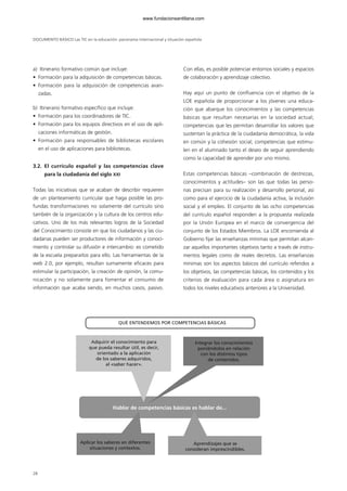 DOCUMENTO BÁSICO Las TIC en la educación: panorama internacional y situación española
28
a) Itinerario formativo común que incluye:
• Formación para la adquisición de competencias básicas.
• Formación para la adquisición de competencias avan-
zadas.
b) Itinerario formativo específico que incluye:
• Formación para los coordinadores de TIC.
• Formación para los equipos directivos en el uso de apli-
caciones informáticas de gestión.
• Formación para responsables de bibliotecas escolares
en el uso de aplicaciones para bibliotecas.
3.2. El currículo español y las competencias clave
para la ciudadanía del siglo XXI
Todas las iniciativas que se acaban de describir requieren
de un planteamiento curricular que haga posible las pro-
fundas transformaciones no solamente del currículo sino
también de la organización y la cultura de los centros edu-
cativos. Uno de los más relevantes logros de la Sociedad
del Conocimiento consiste en que los ciudadanos y las ciu-
dadanas pueden ser productores de información y conoci-
miento y controlar su difusión e intercambio: es cometido
de la escuela prepararlos para ello. Las herramientas de la
web 2.0, por ejemplo, resultan sumamente eficaces para
estimular la participación, la creación de opinión, la comu-
nicación y no solamente para fomentar el consumo de
información que acaba siendo, en muchos casos, pasivo.
Con ellas, es posible potenciar entornos sociales y espacios
de colaboración y aprendizaje colectivo.
Hay aquí un punto de confluencia con el objetivo de la
LOE española de proporcionar a los jóvenes una educa-
ción que abarque los conocimientos y las competencias
básicas que resultan necesarias en la sociedad actual;
competencias que les permitan desarrollar los valores que
sustentan la práctica de la ciudadanía democrática, la vida
en común y la cohesión social; competencias que estimu-
len en el alumnado tanto el deseo de seguir aprendiendo
como la capacidad de aprender por uno mismo.
Estas competencias básicas –combinación de destrezas,
conocimientos y actitudes– son las que todas las perso-
nas precisan para su realización y desarrollo personal, así
como para el ejercicio de la ciudadanía activa, la inclusión
social y el empleo. El conjunto de las ocho competencias
del currículo español responden a la propuesta realizada
por la Unión Europea en el marco de convergencia del
conjunto de los Estados Miembros. La LOE encomienda al
Gobierno fijar las enseñanzas mínimas que permitan alcan-
zar aquellos importantes objetivos tanto a través de instru-
mentos legales como de reales decretos. Las enseñanzas
mínimas son los aspectos básicos del currículo referidos a
los objetivos, las competencias básicas, los contenidos y los
criterios de evaluación para cada área o asignatura en
todos los niveles educativos anteriores a la Universidad.
QUÉ ENTENDEMOS POR COMPETENCIAS BÁSICAS
Adquirir el conocimiento para
que pueda resultar útil, es decir,
orientado a la aplicación
de los saberes adquiridos,
al «saber hacer».
Aplicar los saberes en diferentes
situaciones y contextos.
Aprendizajes que se
consideran imprescindibles.
Integrar los conocimientos
poniéndolos en relación
con los distintos tipos
de contenidos.
Hablar de competencias básicas es hablar de...
102958_XXII_SEM_MONOGRAFICA.qxd 26/1/08 02:03 Página 28
www.fundacionsantillana.com
 