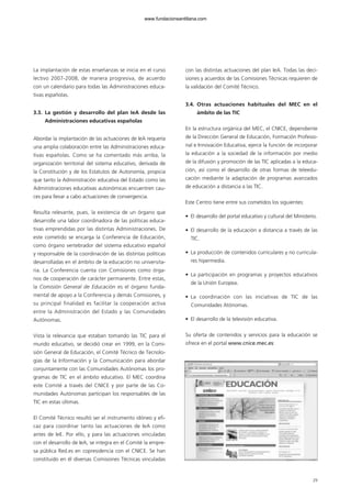 29
La implantación de estas enseñanzas se inicia en el curso
lectivo 2007-2008, de manera progresiva, de acuerdo
con un calendario para todas las Administraciones educa-
tivas españolas.
3.3. La gestión y desarrollo del plan IeA desde las
Administraciones educativas españolas
Abordar la implantación de las actuaciones de IeA requería
una amplia colaboración entre las Administraciones educa-
tivas españolas. Como se ha comentado más arriba, la
organización territorial del sistema educativo, derivada de
la Constitución y de los Estatutos de Autonomía, propicia
que tanto la Administración educativa del Estado como las
Administraciones educativas autonómicas encuentren cau-
ces para llevar a cabo actuaciones de convergencia.
Resulta relevante, pues, la existencia de un órgano que
desarrolle una labor coordinadora de las políticas educa-
tivas emprendidas por las distintas Administraciones. De
este cometido se encarga la Conferencia de Educación,
como órgano vertebrador del sistema educativo español
y responsable de la coordinación de las distintas políticas
desarrolladas en el ámbito de la educación no universita-
ria. La Conferencia cuenta con Comisiones como órga-
nos de cooperación de carácter permanente. Entre estas,
la Comisión General de Educación es el órgano funda-
mental de apoyo a la Conferencia y demás Comisiones, y
su principal finalidad es facilitar la cooperación activa
entre la Administración del Estado y las Comunidades
Autónomas.
Vista la relevancia que estaban tomando las TIC para el
mundo educativo, se decidió crear en 1999, en la Comi-
sión General de Educación, el Comité Técnico de Tecnolo-
gías de la Información y la Comunicación para abordar
conjuntamente con las Comunidades Autónomas los pro-
gramas de TIC en el ámbito educativo. El MEC coordina
este Comité a través del CNICE y por parte de las Co-
munidades Autónomas participan los responsables de las
TIC en estas últimas.
El Comité Técnico resultó ser el instrumento idóneo y efi-
caz para coordinar tanto las actuaciones de IeA como
antes de IeE. Por ello, y para las actuaciones vinculadas
con el desarrollo de IeA, se integra en el Comité la empre-
sa pública Red.es en copresidencia con el CNICE. Se han
constituido en él diversas Comisiones Técnicas vinculadas
con las distintas actuaciones del plan IeA. Todas las deci-
siones y acuerdos de las Comisiones Técnicas requieren de
la validación del Comité Técnico.
3.4. Otras actuaciones habituales del MEC en el
ámbito de las TIC
En la estructura orgánica del MEC, el CNICE, dependiente
de la Dirección General de Educación, Formación Profesio-
nal e Innovación Educativa, ejerce la función de incorporar
la educación a la sociedad de la información por medio
de la difusión y promoción de las TIC aplicadas a la educa-
ción, así como el desarrollo de otras formas de teleedu-
cación mediante la adaptación de programas avanzados
de educación a distancia a las TIC.
Este Centro tiene entre sus cometidos los siguientes:
• El desarrollo del portal educativo y cultural del Ministerio.
• El desarrollo de la educación a distancia a través de las
TIC.
• La producción de contenidos curriculares y no curricula-
res hipermedia.
• La participación en programas y proyectos educativos
de la Unión Europea.
• La coordinación con las iniciativas de TIC de las
Comunidades Atónomas.
• El desarrollo de la televisión educativa.
Su oferta de contenidos y servicios para la educación se
ofrece en el portal www.cnice.mec.es:
102958_XXII_SEM_MONOGRAFICA.qxd 26/1/08 02:03 Página 29
www.fundacionsantillana.com
 