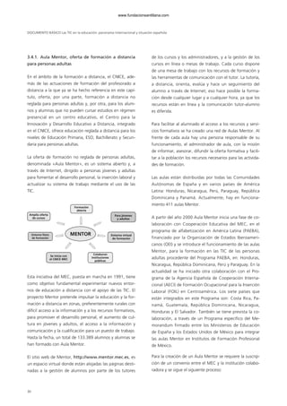 DOCUMENTO BÁSICO Las TIC en la educación: panorama internacional y situación española
3.4.1. Aula Mentor, oferta de formación a distancia
para personas adultas
En el ámbito de la formación a distancia, el CNICE, ade-
más de las actuaciones de formación del profesorado a
distancia a la que ya se ha hecho referencia en este capí-
tulo, oferta, por una parte, formación a distancia no
reglada para personas adultas y, por otra, para los alum-
nos y alumnas que no pueden cursar estudios en régimen
presencial en un centro educativo, el Centro para la
Innovación y Desarrollo Educativo a Distancia, integrado
en el CNICE, ofrece educación reglada a distancia para los
niveles de Educación Primaria, ESO, Bachillerato y Secun-
daria para personas adultas.
La oferta de formación no reglada de personas adultas,
denominada «Aula Mentor», es un sistema abierto y, a
través de Internet, dirigido a personas jóvenes y adultas
para fomentar el desarrollo personal, la inserción laboral y
actualizar su sistema de trabajo mediante el uso de las
TIC.
Esta iniciativa del MEC, puesta en marcha en 1991, tiene
como objetivo fundamental experimentar nuevos entor-
nos de educación a distancia con el apoyo de las TIC. El
proyecto Mentor pretende impulsar la educación y la for-
mación a distancia en zonas, preferentemente rurales con
difícil acceso a la información y a los recursos formativos,
para promover el desarrollo personal, el aumento de cul-
tura en jóvenes y adultos, el acceso a la información y
comunicación y la cualificación para un puesto de trabajo.
Hasta la fecha, un total de 133.389 alumnos y alumnas se
han formado con Aula Mentor.
El sitio web de Mentor, http://www.mentor.mec.es, es
un espacio virtual donde están alojadas las páginas desti-
nadas a la gestión de alumnos por parte de los tutores
de los cursos y los administradores, y a la gestión de los
cursos en línea o mesas de trabajo. Cada curso dispone
de una mesa de trabajo con los recursos de formación y
las herramientas de comunicación con el tutor. La tutoría,
a distancia, orienta, evalúa y hace un seguimiento del
alumno a través de Internet; eso hace posible la forma-
ción desde cualquier lugar y a cualquier hora, ya que los
recursos están en línea y la comunicación tutor-alumno
es diferida.
Para facilitar al alumnado el acceso a los recursos y servi-
cios formativos se ha creado una red de Aulas Mentor. Al
frente de cada aula hay una persona responsable de su
funcionamiento, el administrador de aula, con la misión
de informar, asesorar, difundir la oferta formativa y facili-
tar a la población los recursos necesarios para las activida-
des de formación.
Las aulas están distribuidas por todas las Comunidades
Autónomas de España y en varios países de América
Latina: Honduras, Nicaragua, Perú, Paraguay, República
Dominicana y Panamá. Actualmente, hay en funciona-
miento 411 aulas Mentor.
A partir del año 2000 Aula Mentor inicia una fase de co-
laboración con Cooperación Educativa del MEC, en el
programa de alfabetización en América Latina (PAEBA),
financiado por la Organización de Estados Iberoameri-
canos (OEI) y se introduce el funcionamiento de las aulas
Mentor, para la formación en las TIC de las personas
adultas procedente del Programa PAEBA, en: Honduras,
Nicaragua, República Dominicana, Perú y Paraguay. En la
actualidad se ha iniciado otra colaboración con el Pro-
grama de la Agencia Española de Cooperación Interna-
cional (AECI) de Formación Ocupacional para la Inserción
Laboral (FOIL) en Centroamérica. Los siete países que
están integrados en este Programa son: Costa Rica, Pa-
namá, Guatemala, República Dominicana, Nicaragua,
Honduras y El Salvador. También se tiene prevista la co-
laboración, a través de un Programa específico del Me-
morandum firmado entre los Ministerios de Educación
de España y los Estados Unidos de México para integrar
las aulas Mentor en Institutos de Formación Profesional
de México.
Para la creación de un Aula Mentor se requiere la suscrip-
ción de un convenio entre el MEC y la institución colabo-
radora y se sigue el siguiente proceso:
MENTOR
Formación
abierta
Amplia oferta
de cursos
Colaboran
instituciones
públicas
Se inicia con
el CNICE MEC
Para jóvenes
y adultos
Entorno físico
de formación
Entorno virtual
de formación
30
102958_XXII_SEM_MONOGRAFICA.qxd 26/1/08 02:03 Página 30
www.fundacionsantillana.com
 