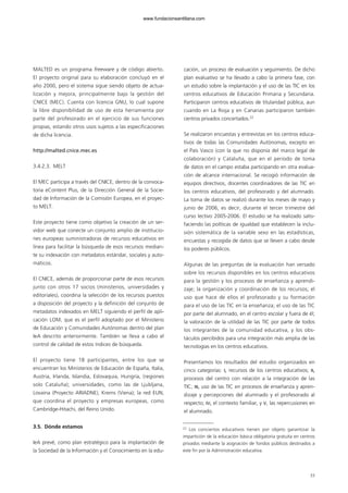 MALTED es un programa freeware y de código abierto.
El proyecto original para su elaboración concluyó en el
año 2000, pero el sistema sigue siendo objeto de actua-
lización y mejora, principalmente bajo la gestión del
CNICE (MEC). Cuenta con licencia GNU, lo cual supone
la libre disponibilidad de uso de esta herramienta por
parte del profesorado en el ejercicio de sus funciones
propias, estando otros usos sujetos a las especificaciones
de dicha licencia.
http://malted.cnice.mec.es
3.4.2.3. MELT
El MEC participa a través del CNICE, dentro de la convoca-
toria eContent Plus, de la Dirección General de la Socie-
dad de Información de la Comisión Europea, en el proyec-
to MELT.
Este proyecto tiene como objetivo la creación de un ser-
vidor web que conecte un conjunto amplio de institucio-
nes europeas suministradoras de recursos educativos en
línea para facilitar la búsqueda de esos recursos median-
te su indexación con metadatos estándar, sociales y auto-
máticos.
El CNICE, además de proporcionar parte de esos recursos
junto con otros 17 socios (ministerios, universidades y
editoriales), coordina la selección de los recursos puestos
a disposición del proyecto y la definición del conjunto de
metadatos indexados en MELT siguiendo el perfil de apli-
cación LOM, que es el perfil adoptado por el Ministerio
de Educación y Comunidades Autónomas dentro del plan
IeA descrito anteriormente. También se lleva a cabo el
control de calidad de estos índices de búsqueda.
El proyecto tiene 18 participantes, entre los que se
encuentran los Ministerios de Educación de España, Italia,
Austria, Irlanda, Islandia, Eslovaquia, Hungría, (regiones
solo Cataluña); universidades, como las de Ljubljana,
Lovaina (Proyecto ARIADNE), Krems (Viena); la red EUN,
que coordina el proyecto y empresas europeas, como
Cambridge-Hitachi, del Reino Unido.
3.5. Dónde estamos
IeA prevé, como plan estratégico para la implantación de
la Sociedad de la Información y el Conocimiento en la edu-
cación, un proceso de evaluación y seguimiento. De dicho
plan evaluativo se ha llevado a cabo la primera fase, con
un estudio sobre la implantación y el uso de las TIC en los
centros educativos de Educación Primaria y Secundaria.
Participaron centros educativos de titularidad pública, aun
cuando en La Rioja y en Canarias participaron también
centros privados concertados.22
Se realizaron encuestas y entrevistas en los centros educa-
tivos de todas las Comunidades Autónomas, excepto en
el País Vasco (con la que no disponía del marco legal de
colaboración) y Cataluña, que en el periodo de toma
de datos en el campo estaba participando en otra evalua-
ción de alcance internacional. Se recogió información de
equipos directivos, docentes coordinadores de las TIC en
los centros educativos, del profesorado y del alumnado.
La toma de datos se realizó durante los meses de mayo y
junio de 2006, es decir, durante el tercer trimestre del
curso lectivo 2005-2006. El estudio se ha realizado satis-
faciendo las políticas de igualdad que establecen la inclu-
sión sistemática de la variable sexo en las estadísticas,
encuestas y recogida de datos que se lleven a cabo desde
los poderes públicos.
Algunas de las preguntas de la evaluación han versado
sobre los recursos disponibles en los centros educativos
para la gestión y los procesos de enseñanza y aprendi-
zaje; la organización y coordinación de los recursos; el
uso que hace de ellos el profesorado y su formación
para el uso de las TIC en la enseñanza; el uso de las TIC
por parte del alumnado, en el centro escolar y fuera de él;
la valoración de la utilidad de las TIC por parte de todos
los integrantes de la comunidad educativa, y los obs-
táculos percibidos para una integración más amplia de las
tecnologías en los centros educativos.
Presentamos los resultados del estudio organizados en
cinco categorías: I, recursos de los centros educativos; II,
procesos del centro con relación a la integración de las
TIC; III, uso de las TIC en procesos de enseñanza y apren-
dizaje y percepciones del alumnado y el profesorado al
respecto; IV, el contexto familiar, y V, las repercusiones en
el alumnado.
33
22
Los conciertos educativos tienen por objeto garantizar la
impartición de la educación básica obligatoria gratuita en centros
privados mediante la asignación de fondos públicos destinados a
este fin por la Administración educativa.
102958_XXII_SEM_MONOGRAFICA.qxd 26/1/08 02:03 Página 33
www.fundacionsantillana.com
 