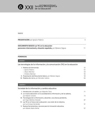 ÍNDICE
PRESENTACIÓN por Ignacio Polanco 9
DOCUMENTO BÁSICO Las TIC en la educación:
panorama internacional y situación española, por Mariano Segura 11
PONENCIAS
SESIÓN I
Las tecnologías de la información y la comunicación (TIC) en la educación
I. Palabras de bienvenida: 52
– Ignacio Polanco 52
– Álvaro Marchesi 54
– Emiliano Martínez 56
II. Presentación del Documento básico, por Mariano Segura 58
III. Palabras de cierre, por Mercedes Cabrera 66
XXII Semana Monográfica
de la Educación
SESIÓN II
Sociedad de la información y cambio educativo
I. Introducción a la sesión, por Alejandro Tiana 71
II. La «nueva educación» en la sociedad de la información y de los saberes,
por Roberto Carneiro 73
III. Tecnologías de la información y docentes: una alianza pendiente,
por Hugo Martínez Alvarado 87
IV. Las TIC en el futuro de la educación: una visión de la industria,
por Luis Enrique Hernández 91
V. Nuevas herramientas y recursos para la innovación educativa,
por Obdulio Martín Bernal 97
102958_XXII_SEM_MONOGRAFICA.qxd 26/1/08 02:03 Página 6
www.fundacionsantillana.com
 