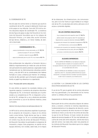 EL COORDINADOR DE TIC
Dos de cada tres centros tienen un docente que asume la
coordinación de las TIC, aunque la dedicación horaria que
se les asigna es muy reducida. Cerca del 70% de los cen-
tros educativos dispone de coordinador TIC. La existencia
de esta figura de apoyo es algo más frecuente en los insti-
tutos de Educación Secundaria que en los colegios de
Educación Primaria, y en todos ellos asume funciones
de tipo técnico, didáctico y, en menor medida, de aten-
ción al alumnado:
Estos profesionales han adquirido su formación técnica y
didáctica mayoritariamente por medio de cursos de forma-
ción permanente de carácter presencial, organizados funda-
mentalmente por las Administraciones educativas autonó-
micas; y más del 40% de los coordinadores dice haberse
formado en cursos a distancia por Internet. Sin embargo,
muchos de ellos perciben que la formación autodidacta ha
tenido un papel muy relevante en su capacitación.
3.5.2. Procesos del centro educativo
En este ámbito se exponen los resultados relativos a los
siguientes aspectos: la existencia de proyectos educativos
integrando las TIC; la formación declarada por el profe-
sorado y sus competencias en TIC; la integración curricu-
lar de las TIC; ventajas de su uso y obstáculos percibidos
para incrementar su uso en las distintas materias y áreas
curriculares.
PROYECTOS EDUCATIVOS DE INTEGRACIÓN DE TIC
Un 84% de los centros educativos españoles ha participa-
do en proyectos de innovación y mejora en los últimos
cuatro cursos lectivos. Puede decirse que hay un interés
notable por integrar las TIC en la actividad pedagógica.
Un número muy alto de centros de Educación Primaria y
de Educación Secundaria ha participado en programas de
innovación y mejora. Estos programas, en opinión de los
equipos directivos, han incidido, sobre todo, en la mejora
de las dotaciones, las infraestructuras y las comunicacio-
nes, pero no lo han hecho en igual medida en la integra-
ción de las TIC a la vida diaria del centro y del aula o en el
acceso a contenidos digitales.
LA GESTIÓN Y LA COMUNICACIÓN DE LOS CENTROS
EDUCATIVOS BASADOS EN LAS TIC
El uso de las TIC para la gestión de los centros educativos
está muy generalizado y los directores/as de los mismos
valoran su utilidad y eficacia muy positivamente.
Equipamiento en distintas dependencias
Buena parte de los centros educativos dispone de ordena-
dores y conexión a Internet en distintas dependencias,
fundamentalmente en los despachos de dirección y secre-
taría, aunque la presencia de estos recursos en los depar-
tamentos es menor y se da más en los centros de Secunda-
ria que en los de Primaria. Un buen número de centros
dispone de servicios basados en TIC (los más habituales son:
cuenta de correo del centro educativo, red de área local y
web del centro). Casi todos ellos están más presentes en
los institutos de Educación Secundaria que en los colegios
de Educación Primaria.
COORDINADOR/A TIC…
… asesora al profesorado en temas relacionados con TIC 92,5%
… coordina el proyecto TIC del centro 71,2%
… mantiene y repara los equipos 69,5%
… apoya al profesorado para el uso de TIC en las materias 69,1%
35
EN LOS CENTROS EDUCATIVOS....
… hay un proyecto del centro específico sobre TIC 54,2%
… además existen otros proyectos sobre TIC impulsados por
departamentos o grupos de docentes interesados 50,8%
... los proyectos de innovación han mejorado el equipamiento 70,1%
y las infraestructuras y comunicaciones 60,5%
... los proyectos de innovación han mejorado la integración de las TIC
en la actividad diaria de las aulas y del centro 56,3%
y el acceso a contenidos educativos digitales 46,3%
ALGUNAS DIFERENCIAS
EN LOS CENTROS DE PRIMARIA es más habitual la implicación
del equipo docente completo en los proyectos sobre TIC.
Los equipos directivos creen que estos proyectos tienen más influencia
en la actividad diaria del centro.
EN LOS CENTROS DE SECUNDARIA se realizan más proyectos
específicos sobre TIC, impulsados preferentemente por grupos
de docentes. Los equipos directivos consideran que estos proyectos
inciden más en la dotación y las infraestructuras.
102958_XXII_SEM_MONOGRAFICA.qxd 26/1/08 02:03 Página 35
www.fundacionsantillana.com
 