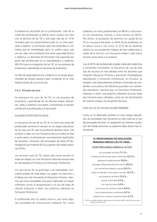 Competencia percibida por el profesorado: más de la
mitad del profesorado se define como usuario con rela-
ción al dominio de las TIC y solo algo más de un 10 %
considera que sus conocimientos están en un nivel avan-
zado o experto. La formación está más extendida en ofi-
mática que en metodología, pero, en ambos casos, solo
uno de cada cinco profesores dice tener seguridad técnica
o didáctica. La demanda de formación más requerida por
parte del profesorado es la metodológica y didáctica
(83,9%) para la integración de las TIC en los procesos de
enseñanza y aprendizaje en las áreas de enseñanza.
La falta de seguridad técnica y didáctica y la escasa dispo-
nibilidad de tiempo parecen estar incidiendo en el nivel
todavía escaso de uso en el aula.
3.5.3. Procesos de aula
Se evaluaron los usos de las TIC en los procesos de
enseñanza y aprendizaje de las distintas etapas educati-
vas, áreas y materias curriculares, contrastando la opinión
vertida por el profesorado y el alumnado.
ALGUNOS DATOS DESTACADOS
La frecuencia de uso de las TIC en el centro por parte del
profesorado aumenta al avanzar en las etapas educativas.
De los usos con TIC que los profesores declaran hacer, tres
se llevan a cabo con una frecuencia alta (casi todos los días
o varias veces a la semana) por una proporción significativa
de docentes: utilización del procesador de texto (55 %),
navegación por Internet (42%) y gestión del trabajo perso-
nal (29%).
Los alumnos usan las TIC dentro del centro escolar en
todas las etapas con una frecuencia reducida aunque esta
es más elevada en Primaria y en Formación Profesional.
Los usos de las TIC se acomodan a las necesidades curri-
culares propias de cada etapa: los juegos, los ejercicios o
el dibujo son más frecuentes en Educación Primaria, mien-
tras que otras actividades muy poco habituales en etapas
anteriores (como la programación o el uso de hojas de
cálculo) empiezan a tener una presencia relevante en
Formación Profesional.
El profesorado dice no utilizar nunca o casi nunca algu-
nas actividades de comunicación mediante TIC, como
colaborar con otros profesionales (un 88 %) o comunicar-
se con estudiantes, familias u otros centros (un 86 %).
Por último, la evaluación de alumnos con ayuda de las
TIC es muy poco frecuente: un 84 % de los profesores no
la realiza nunca o casi nunca. El 27 % de los docentes
realiza con sus estudiantes trabajos de tipo colaborativo a
través de la red con una frecuencia media o alta (como
mínimo varias veces a la semana).
Casi el 60% del profesorado emplea materiales didácticos
y contenidos multimedia. La frecuencia de uso de este
tipo de recursos es más elevada entre los docentes que
imparten Educación Primaria y Educación Posobligatoria
(Bachillerato y Formación Profesional). En Primaria, se
emplean más habitualmente software multimedia de con-
tenidos curriculares y de referencia y portales con conteni-
dos educativos, mientras que, en Formación Profesional,
empiezan a tener una presencia relevante recursos hasta
ese momento poco utilizados, como son las herramientas
de creación propia y las de gestión del aula.
USOS DE LAS TIC EN EDUCACIÓN PRIMARIA
Como se ha detectado también en otras etapas educati-
vas, las actividades más frecuentes en este nivel son el uso
del procesador de texto, la navegación por Internet y la ges-
tión del trabajo personal. La siguiente tabla ofrece más in-
formación:
37
EL PROFESORADO DE EDUCACIÓN
PRIMARIA EMPLEA LAS TIC PARA…
(CON FRECUENCIA MEDIA O ALTA)*
... usar procesador de textos 71,1%...
... navegar por Internet para buscar información 65,3%...
... gestionar el trabajo personal 39,6%...
... descargar software educativo por Internet 29,6%...
... usar Internet para trabajos en grupo 26,3%...
... utilizar el ordenador como apoyo a las clases 23,3%...
... usar programas de diseño 22,4%...
... evaluar al alumnado 9,4%...
... usar hojas de cálculo 9,4%...
... comunicarse con alumnos y familias 8,8%...
... hacer presentaciones y simulaciones 8,2%...
... colaborar con un grupo a través de Internet 6,3%
* ALTA: casi todos los días o varias veces a la semana. MEDIA: entre una vez a la se-
mana y una vez al mes.
102958_XXII_SEM_MONOGRAFICA.qxd 26/1/08 02:03 Página 37
www.fundacionsantillana.com
 