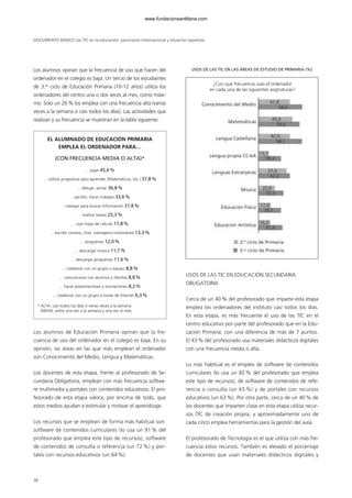 DOCUMENTO BÁSICO Las TIC en la educación: panorama internacional y situación española
Los alumnos opinan que la frecuencia de uso que hacen del
ordenador en el colegio es baja. Un tercio de los estudiantes
de 3.er
ciclo de Educación Primaria (10-12 años) utiliza los
ordenadores del centro una o dos veces al mes, como máxi-
mo. Solo un 26% los emplea con una frecuencia alta (varias
veces a la semana o casi todos los días). Las actividades que
realizan y su frecuencia se muestran en la tabla siguiente:
Los alumnos de Educación Primaria opinan que la fre-
cuencia de uso del ordenador en el colegio es baja. En su
opinión, las áreas en las que más emplean el ordenador
son Conocimiento del Medio, Lengua y Matemáticas.
Los docentes de esta etapa, frente al profesorado de Se-
cundaria Obligatoria, emplean con más frecuencia softwa-
re multimedia y portales con contenidos educativos. El pro-
fesorado de esta etapa valora, por encima de todo, que
estos medios ayudan a estimular y motivar el aprendizaje.
Los recursos que se emplean de forma más habitual son:
software de contenidos curriculares (lo usa un 91 % del
profesorado que emplea este tipo de recursos), software
de contenidos de consulta o referencia (un 72 %) y por-
tales con recursos educativos (un 64 %).
USOS DE LAS TIC EN EDUCACIÓN SECUNDARIA
OBLIGATORIA
Cerca de un 40% del profesorado que imparte esta etapa
emplea los ordenadores del instituto casi todos los días.
En esta etapa, es más frecuente el uso de las TIC en el
centro educativo por parte del profesorado que en la Edu-
cación Primaria, con una diferencia de más de 7 puntos.
El 43% del profesorado usa materiales didácticos digitales
con una frecuencia media o alta.
Lo más habitual es el empleo de software de contenidos
curriculares (lo usa un 82% del profesorado que emplea
este tipo de recursos), de software de contenidos de refe-
rencia o consulta (un 65 %) y de portales con recursos
educativos (un 63%). Por otra parte, cerca de un 40% de
los docentes que imparten clase en esta etapa utiliza recur-
sos TIC de creación propia, y aproximadamente uno de
cada cinco emplea herramientas para la gestión del aula.
El profesorado de Tecnología es el que utiliza con más fre-
cuencia estos recursos. También es elevado el porcentaje
de docentes que usan materiales didácticos digitales y
38
EL ALUMNADO DE EDUCACIÓN PRIMARIA
EMPLEA EL ORDENADOR PARA…
(CON FRECUENCIA MEDIA O ALTA)*
... jugar 45,6%
... utilizar programas para aprender (Matemáticas, etc.) 37,8%
... dibujar, pintar 36,8%
... escribir, hacer trabajos 33,6%
... navegar para buscar información 31,8%
... realizar tareas 25,3%
... usar hojas de cálculo 17,8%
... escribir correos, chat, mensajería instantánea 13,3%
... programar 12,0%
... descargar música 11,7%
... descargar programas 11,6%
... colaborar con un grupo o equipo 8,8%
... comunicarse con alumnos y familias 8,8%
... hacer presentaciones y simulaciones 8,2%
... colaborar con un grupo a través de Internet 6,3%
* ALTA: casi todos los días o varias veces a la semana.
MEDIA: entre una vez a la semana y una vez al mes.
¿Con qué frecuencia usas el ordenador
en cada una de las siguientes asignaturas?
USOS DE LAS TIC EN LAS ÁREAS DE ESTUDIO DE PRIMARIA (%)
102958_XXII_SEM_MONOGRAFICA.qxd 26/1/08 02:03 Página 38
www.fundacionsantillana.com
 