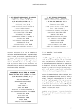 contenidos multimedia en las áreas de Matemáticas,
Ciencias de la Naturaleza y Música. El alumnado de esta
etapa, con los de Bachillerato, es el que menos frecuente-
mente usa el ordenador dentro del centro educativo. Un
59% de los alumnos y alumnas de la ESO emplean el orde-
nador en el instituto. Aunque un porcentaje superior al
60% del primer ciclo de ESO no utiliza el ordenador en el
centro para ninguno de los usos evaluados (información,
comunicación, juego, aprendizaje…).
USOS EN LA EDUCACIÓN SECUNDARIA
POSOBLIGATORIA
En Bachillerato y en Formación Profesional es más fre-
cuente el uso del ordenador por parte del profesorado.
Esto se aprecia tanto en las actividades con TIC, que en eta-
pas anteriores los profesores realizaban con una frecuen-
cia media o alta (información digital, gestión del trabajo
personal...), como en otras muy poco habituales (comuni-
cación; uso de aplicaciones específicas de cálculo, dibujo
o diseño; uso de simulaciones y presentaciones).
Es destacable que los materiales didácticos digitales, poco
utilizados en otras etapas educativas, tienen una presencia
relevante en Educación Posobligatoria, como son los recur-
sos TIC de creación propia (un 47%) o las herramientas
para la gestión del aula (un 27 %). Casi el 40 % de los
estudiantes de Ciclos Formativos de Grado Medio y de
Grado Superior de Formación Profesional emplea el orde-
nador en el aula casi todos los días.
Para poder comparar los tipos y frecuencia de uso de las
TIC en el conjunto de la Educación Secundaria, analícese
la siguiente tabla:
39
EL PROFESORADO DE EDUCACIÓN SECUNDARIA
OBLIGATORIA EMPLEA LAS TIC PARA…
(CON FRECUENCIA MEDIA O ALTA)*
... usar procesador de textos 79,1%
... navegar por Internet para buscar información 69,4%
... gestionar el trabajo personal 44,0%
... descargar software educativo por Internet 28,2%
... usar Internet para trabajos en grupo 22,5%
... usar programas de diseño 21,8%
... utilizar el ordenador como apoyo a las clases 20,8%
... usar hojas de cálculo 19,8%
... hacer presentaciones y usar simulaciones 14,5%
... evaluar al alumnado 13,3%
... comunicarse con alumnos y familias 10,6%
... colaborar con un grupo a través de Internet 10,1%
EL ALUMNADO DE EDUCACIÓN SECUNDARIA
OBLIGATORIA EMPLEA EL ORDENADOR PARA…
(CON FRECUENCIA MEDIA O ALTA)*
... escribir, hacer trabajos 38,8%
... navegar para buscar información 30,4%
... jugar 27,0%
... dibujar, pintar 26,4%
... realizar tareas 24,2%
... escribir correos, chat, mensajería instantánea 20,3%
... utilizar programas para aprender distintas asignaturas 6,5%
... usar hojas de cálculo 16,2%
... descargar música 13,1%
... descargar programas 11,9%
... programar 10,8%
... colaborar con un grupo o equipo 9,3%
EL PROFESORADO DE EDUCACIÓN
POSOBLIGATORIA EMPLEA LAS TIC PARA…
(CON FRECUENCIA MEDIA O ALTA)*
... usar procesador de textos 86,6%
... navegar por Internet para buscar información 76,4%
... gestionar el trabajo personal 54,4%
... utilizar el ordenador como apoyo a las clases 38,8%
... usar Internet para trabajos en grupo 35,6%
... usar hojas de cálculo 32,7%
... descargar software educativo por Internet 32,4%
... hacer presentaciones y simulaciones 28,3%
... usar programas de diseño 28,2%
... evaluar al alumnado 20,1%
... comunicarse con alumnos y familias 19,0%
... colaborar con un grupo a través de Internet 14,0%
102958_XXII_SEM_MONOGRAFICA.qxd 26/1/08 02:03 Página 39
www.fundacionsantillana.com
 