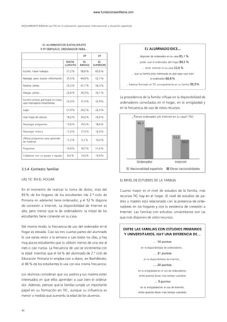 DOCUMENTO BÁSICO Las TIC en la educación: panorama internacional y situación española
EL ALUMNADO DE BACHILLERATO
Y FP EMPLEA EL ORDENADOR PARA…
3.5.4 Contexto familiar
LAS TIC EN EL HOGAR
En el momento de realizar la toma de datos, más del
85 % de los hogares de los estudiantes (de 2.º ciclo de
Primaria en adelante) tiene ordenador, y el 52% dispone
de conexión a Internet. La disponibilidad de Internet es
alta, pero menor que la de ordenadores: la mitad de los
estudiantes tiene conexión en su casa.
Del mismo modo, la frecuencia de uso del ordenador en el
hogar es elevada. Casi las tres cuartas partes del alumnado
lo usa varias veces a la semana o casi todos los días, y hay
muy pocos estudiantes que lo utilicen menos de una vez al
mes o casi nunca. La frecuencia de uso se incrementa con
la edad: mientras que el 54% del alumnado de 2.º ciclo de
Educación Primaria lo emplea casi a diario, en Bachillerato,
el 86% de los estudiantes lo usa con esa misma frecuencia.
Los alumnos consideran que sus padres y sus madres están
interesados en que ellos aprendan a usar bien el ordena-
dor. Además, piensan que la familia cumple un importante
papel en su formación en TIC, aunque su influencia es
menor a medida que aumenta la edad de los alumnos.
La procedencia de la familia influye en la disponibilidad de
ordenadores conectados en el hogar, en la antigüedad y
en la frecuencia de uso de estos recursos.
EL NIVEL DE ESTUDIOS DE LA FAMILIA
Cuanto mayor es el nivel de estudios de la familia, más
recursos TIC hay en el hogar. El nivel de estudios de pa-
dres y madres está relacionado con la presencia de orde-
nadores en los hogares y con la existencia de conexión a
Internet. Las familias con estudios universitarios son las
que más disponen de estos recursos.
40
FP FP
BACHI-
LLERATO
(G.
MEDIO)
(G.
SUPERIOR)
Escribir, hacer trabajos 37,2% 58,8% 60,6%
Navegar para buscar información 35,5% 44,8% 52,7%
Realizar tareas 25,2% 47,7% 54,3%
Dibujar, pintar… 22,6% 36,3% 33,1%
Escribir correos, participar en chats,
usar mensajería instantánea
22,0% 31,0% 32,9%
Jugar 21,9% 29,2% 22,3%
Usar hojas de cálculo 18,2% 34,0% 25,6%
Descargar programas 13,6% 19,5% 18,6%
Descargar música 11,2% 17,3% 12,0%
Utilizar programas para aprender
las materias
11,2% 9,3% 10,0%
Programar 10,9% 18,7% 21,6%
Colaborar con un grupo o equipo 8,6% 13,0% 13,9%
EL ALUMNADO DICE...
… disponer de ordenador en su casa 85,1%
… poder usar el ordenador del hogar 84,5%
… tener Internet en su casa 52,6%
... que su familia está interesada en que sepa usar bien
el ordenador 60,4%
... haberse formado en TIC principalmente en su familia 30,3%
¿Tienes ordenador y/o Internet en tu casa? (%)
ENTRE LAS FAMILIAS CON ESTUDIOS PRIMARIOS
Y UNIVERSITARIOS, HAY UNA DIFERENCIA DE…
… 10 puntos
en la disponibilidad de ordenadores...
… 31 puntos
en la disponibilidad de Internet...
… 20 puntos
en la antigüedad en el uso de ordenadores,
entre quienes llevan más tiempo usándolo
… 9 puntos
en la antigüedad en el uso de Internet,
entre quienes llevan más tiempo usándolo
102958_XXII_SEM_MONOGRAFICA.qxd 26/1/08 02:03 Página 40
www.fundacionsantillana.com
 