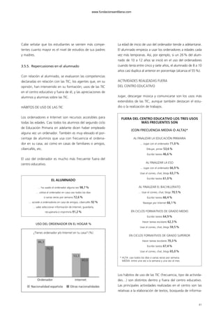 Cabe señalar que los estudiantes se sienten más compe-
tentes cuanto mayor es el nivel de estudios de sus padres
y madres.
3.5.5. Repercusiones en el alumnado
Con relación al alumnado, se evaluaron las competencias
declaradas en relación con las TIC; los agentes que, en su
opinión, han intervenido en su formación; usos de las TIC
en el centro educativo y fuera de él, y las apreciaciones de
alumnos y alumnas sobre las TIC.
HÁBITOS DE USO DE LAS TIC
Los ordenadores e Internet son recursos accesibles para
todas las edades. Casi todos los alumnos del segundo ciclo
de Educación Primaria en adelante dicen haber empleado
alguna vez un ordenador. También es muy elevado el por-
centaje de alumnos que usa con frecuencia el ordena-
dor en su casa, así como en casas de familiares o amigos,
cibercafés, etc.
El uso del ordenador es mucho más frecuente fuera del
centro educativo.
La edad de inicio de uso del ordenador tiende a adelantarse.
El alumnado empieza a usar los ordenadores a edades cada
vez más tempranas. Así, por ejemplo, si un 26% del alum-
nado de 10 a 12 años se inició en el uso del ordenadores
cuando tenía entre cinco y siete años, el alumnado de 8 a 10
años casi duplica al anterior en porcentaje (alcanza el 55%).
ACTIVIDADES REALIZADAS FUERA
DEL CENTRO EDUCATIVO
Jugar, descargar música y comunicarse son los usos más
extendidos de las TIC, aunque también destacan el estu-
dio o la realización de trabajos.
Los hábitos de uso de las TIC (frecuencia, tipo de activida-
des…) son distintos dentro y fuera del centro educativo.
Las principales actividades realizadas en el centro son las
relativas a la elaboración de textos, búsqueda de informa-
41
EL ALUMNADO
… ha usado el ordenador alguna vez 98,7%
… utiliza el ordenador en casa casi todos los días
o varias veces por semana 72,6%
… accede a ordenadores en casa de amigos, cibercafés 92%
… sabe seleccionar información de Internet, guardarla,
recuperarla e imprimirla 91,2%
¿Tienes ordenador y/o Internet en tu casa? (%)
USO DEL ORDENADOR EN EL HOGAR %
FUERA DEL CENTRO EDUCATIVO LOS TRES USOS
MÁS FRECUENTES SON
(CON FRECUENCIA MEDIA O ALTA)*
AL FINALIZAR LA EDUCACIÓN PRIMARIA
… Jugar con el ordenador 71,0%
Dibujar, pintar 53,6%
Escribir textos 46,6%
AL FINALIZAR LA ESO
… Jugar con el ordenador 66,9%
Usar el correo, chat, blogs 63,7%
Escribir textos 61,0%
AL FINALIZAR EL BACHILLERATO
… Usar el correo, chat, blogs 70,5%
Escribir textos 66,4%
Navegar por Internet 66,1%
EN CICLOS FORMATIVOS DE GRADO MEDIO
Escribir textos 64,9%
Hacer tareas escolares 62,3%
Usar el correo, chat, blogs 59,5%
EN CICLOS FORMATIVOS DE GRADO SUPERIOR
Hacer tareas escolares 70,3%
Escribir textos 67,4%
Usar el correo, chat, blogs 65,0%
* ALTA: casi todos los días o varias veces por semana.
MEDIA: entre una vez a la semana y una vez al mes.
102958_XXII_SEM_MONOGRAFICA.qxd 26/1/08 02:03 Página 41
www.fundacionsantillana.com
 