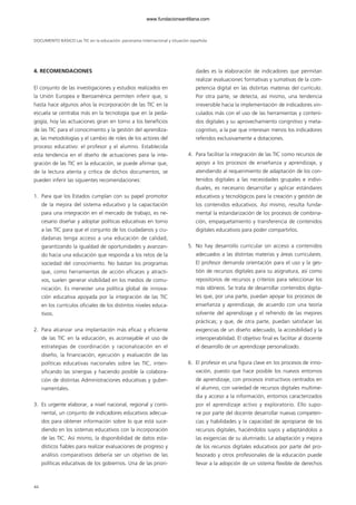 DOCUMENTO BÁSICO Las TIC en la educación: panorama internacional y situación española
4. RECOMENDACIONES
El conjunto de las investigaciones y estudios realizados en
la Unión Europea e Iberoamérica permiten inferir que, si
hasta hace algunos años la incorporación de las TIC en la
escuela se centraba más en la tecnología que en la peda-
gogía, hoy las actuaciones giran en torno a los beneficios
de las TIC para el conocimiento y la gestión del aprendiza-
je, las metodologías y el cambio de roles de los actores del
proceso educativo: el profesor y el alumno. Establecida
esta tendencia en el diseño de actuaciones para la inte-
gración de las TIC en la educación, se puede afirmar que,
de la lectura atenta y crítica de dichos documentos, se
pueden inferir las siguientes recomendaciones:
1. Para que los Estados cumplan con su papel promotor
de la mejora del sistema educativo y la capacitación
para una integración en el mercado de trabajo, es ne-
cesario diseñar y adoptar políticas educativas en torno
a las TIC para que el conjunto de los ciudadanos y ciu-
dadanas tenga acceso a una educación de calidad,
garantizando la igualdad de oportunidades y avanzan-
do hacia una educación que responda a los retos de la
sociedad del conocimiento. No bastan los programas
que, como herramientas de acción eficaces y atracti-
vos, suelen generar visibilidad en los medios de comu-
nicación. Es menester una política global de innova-
ción educativa apoyada por la integración de las TIC
en los currículos oficiales de los distintos niveles educa-
tivos.
2. Para alcanzar una implantación más eficaz y eficiente
de las TIC en la educación, es aconsejable el uso de
estrategias de coordinación y racionalización en el
diseño, la financiación, ejecución y evaluación de las
políticas educativas nacionales sobre las TIC, inten-
sificando las sinergias y haciendo posible la colabora-
ción de distintas Administraciones educativas y guber-
namentales.
3. Es urgente elaborar, a nivel nacional, regional y conti-
nental, un conjunto de indicadores educativos adecua-
dos para obtener información sobre lo que está suce-
diendo en los sistemas educativos con la incorporación
de las TIC. Así mismo, la disponibilidad de datos esta-
dísticos fiables para realizar evaluaciones de progreso y
análisis comparativos debería ser un objetivo de las
políticas educativas de los gobiernos. Una de las priori-
dades es la elaboración de indicadores que permitan
realizar evaluaciones formativas y sumativas de la com-
petencia digital en las distintas materias del currículo.
Por otra parte, se detecta, así mismo, una tendencia
irreversible hacia la implementación de indicadores vin-
culados más con el uso de las herramientas y conteni-
dos digitales y su aprovechamiento congnitivo y meta-
cognitivo, a la par que interesan menos los indicadores
referidos exclusivamente a dotaciones.
4. Para facilitar la integración de las TIC como recursos de
apoyo a los procesos de enseñanza y aprendizaje, y
atendiendo al requerimiento de adaptación de los con-
tenidos digitales a las necesidades grupales e indivi-
duales, es necesario desarrollar y aplicar estándares
educativos y tecnológicos para la creación y gestión de
los contenidos educativos. Así mismo, resulta funda-
mental la estandarización de los procesos de combina-
ción, empaquetamiento y transferencia de contenidos
digitales educativos para poder compartirlos.
5. No hay desarrollo curricular sin acceso a contenidos
adecuados a las distintas materias y áreas curriculares.
El profesor demanda orientación para el uso y la ges-
tión de recursos digitales para su asignatura, así como
repositorios de recursos y criterios para seleccionar los
más idóneos. Se trata de desarrollar contenidos digita-
les que, por una parte, puedan apoyar los procesos de
enseñanza y aprendizaje, de acuerdo con una teoría
solvente del aprendizaje y el refrendo de las mejores
prácticas; y que, de otra parte, puedan satisfacer las
exigencias de un diseño adecuado, la accesibilidad y la
interoperabilidad. El objetivo final es facilitar al docente
el desarrollo de un aprendizaje personalizado.
6. El profesor es una figura clave en los procesos de inno-
vación, puesto que hace posible los nuevos entornos
de aprendizaje, con procesos instructivos centrados en
el alumno, con variedad de recursos digitales multime-
dia y acceso a la información, entornos caracterizados
por el aprendizaje activo y exploratorio. Ello supo-
ne por parte del docente desarrollar nuevas competen-
cias y habilidades y la capacidad de apropiarse de los
recursos digitales, haciéndolos suyos y adaptándolos a
las exigencias de su alumnado. La adaptación y mejora
de los recursos digitales educativos por parte del pro-
fesorado y otros profesionales de la educación puede
llevar a la adopción de un sistema flexible de derechos
44
102958_XXII_SEM_MONOGRAFICA.qxd 26/1/08 02:03 Página 44
www.fundacionsantillana.com
 