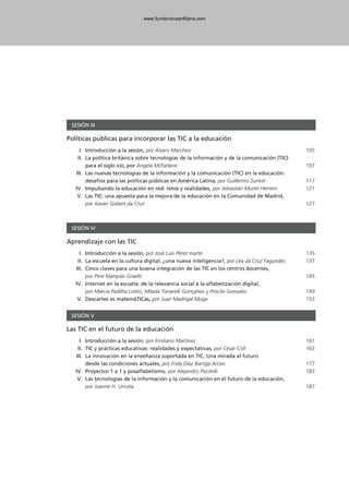SESIÓN III
Políticas públicas para incorporar las TIC a la educación
I. Introducción a la sesión, por Álvaro Marchesi 105
II. La política británica sobre tecnologías de la información y de la comunicación (TIC)
para el siglo XXI, por Angela McFarlane 107
III. Las nuevas tecnologías de la información y la comunicación (TIC) en la educación:
desafíos para las políticas públicas en América Latina, por Guillermo Sunkel 117
IV. Impulsando la educación en red: retos y realidades, por Sebastián Muriel Herrero 121
V. Las TIC: una apuesta para la mejora de la educación en la Comunidad de Madrid,
por Xavier Gisbert da Cruz 127
SESIÓN IV
Aprendizaje con las TIC
I. Introducción a la sesión, por José Luis Pérez Iriarte 135
II. La escuela en la cultura digital: ¿una nueva inteligencia?, por Léa da Cruz Fagundes 137
III. Cinco claves para una buena integración de las TIC en los centros docentes,
por Pere Marquès Graells 145
IV. Internet en la escuela: de la relevancia social a la alfabetización digital,
por Márcia Padilha Lotito, Mílada Tonarelli Gonçalves y Priscila Gonsales 149
V. Descartes es matemáTICas, por Juan Madrigal Muga 153
SESIÓN V
Las TIC en el futuro de la educación
I. Introducción a la sesión, por Emiliano Martínez 161
II. TIC y prácticas educativas: realidades y expectativas, por César Coll 163
III. La innovación en la enseñanza soportada en TIC. Una mirada al futuro
desde las condiciones actuales, por Frida Díaz Barriga Arceo 177
IV. Proyectos 1 a 1 y posalfabetismo, por Alejandro Piscitelli 183
V. Las tecnologías de la información y la comunicación en el futuro de la educación,
por Joanne H. Urrutia 187
102958_XXII_SEM_MONOGRAFICA.qxd 26/1/08 02:03 Página 7
www.fundacionsantillana.com
 
