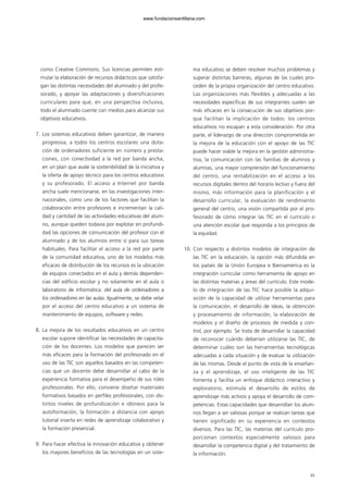 como Creative Commons. Sus licencias permiten esti-
mular la elaboración de recursos didácticos que satisfa-
gan las distintas necesidades del alumnado y del profe-
sorado, y apoyar las adaptaciones y diversificaciones
curriculares para que, en una perspectiva inclusiva,
todo el alumnado cuente con medios para alcanzar sus
objetivos educativos.
7. Los sistemas educativos deben garantizar, de manera
progresiva, a todos los centros escolares una dota-
ción de ordenadores suficiente en número y presta-
ciones, con conectividad a la red por banda ancha,
en un plan que avale la sostenibilidad de la iniciativa y
la oferta de apoyo técnico para los centros educativos
y su profesorado. El acceso a Internet por banda
ancha suele mencionarse, en las investigaciones inter-
nacionales, como uno de los factores que facilitan la
colaboración entre profesores e incrementan la cali-
dad y cantidad de las actividades educativas del alum-
no, aunque queden todavía por explotar en profundi-
dad las opciones de comunicación del profesor con el
alumnado y de los alumnos entre sí para sus tareas
habituales. Para facilitar el acceso a la red por parte
de la comunidad educativa, uno de los modelos más
eficaces de distribución de los recursos es la ubicación
de equipos conectados en el aula y demás dependen-
cias del edificio escolar y no solamente en el aula o
laboratorio de informática: del aula de ordenadores a
los ordenadores en las aulas. Igualmente, se debe velar
por el acceso del centro educativo a un sistema de
mantenimiento de equipos, software y redes.
8. La mejora de los resultados educativos en un centro
escolar supone identificar las necesidades de capacita-
ción de los docentes. Los modelos que parecen ser
más eficaces para la formación del profesorado en el
uso de las TIC son aquellos basados en las competen-
cias que un docente debe desarrollar al cabo de la
experiencia formativa para el desempeño de sus roles
profesionales. Por ello, conviene diseñar materiales
formativos basados en perfiles profesionales, con dis-
tintos niveles de profundización e idóneos para la
autoformación, la formación a distancia con apoyo
tutorial inserta en redes de aprendizaje colaborativo y
la formación presencial.
9. Para hacer efectiva la innovación educativa y obtener
los mayores beneficios de las tecnologías en un siste-
ma educativo se deben resolver muchos problemas y
superar distintas barreras, algunas de las cuales pro-
ceden de la propia organización del centro educativo.
Las organizaciones más flexibles y adecuadas a las
necesidades específicas de sus integrantes suelen ser
más eficaces en la consecución de sus objetivos por-
que facilitan la implicación de todos: los centros
educativos no escapan a esta consideración. Por otra
parte, el liderazgo de una dirección comprometida en
la mejora de la educación con el apoyo de las TIC
puede hacer viable la mejora en la gestión administra-
tiva, la comunicación con las familias de alumnos y
alumnas, una mayor comprensión del funcionamiento
del centro, una rentabilización en el acceso a los
recursos digitales dentro del horario lectivo y fuera del
mismo, más información para la planificación y el
desarrollo curricular, la evaluación de rendimiento
general del centro, una visión compartida por el pro-
fesorado de cómo integrar las TIC en el currículo o
una atención escolar que responda a los principios de
la equidad.
10. Con respecto a distintos modelos de integración de
las TIC en la educación, la opción más difundida en
los países de la Unión Europea e Iberoamérica es la
integración curricular como herramienta de apoyo en
las distintas materias y áreas del currículo. Este mode-
lo de integración de las TIC hace posible la adqui-
sición de la capacidad de utilizar herramientas para
la comunicación, el desarrollo de ideas, la obtención
y procesamiento de información, la elaboración de
modelos y el diseño de procesos de medida y con-
trol, por ejemplo. Se trata de desarrollar la capacidad
de reconocer cuándo deberían utilizarse las TIC, de
determinar cuáles son las herramientas tecnológicas
adecuadas a cada situación y de evaluar la utilización
de las mismas. Desde el punto de vista de la enseñan-
za y el aprendizaje, el uso inteligente de las TIC
fomenta y facilita un enfoque didáctico interactivo y
exploratorio, estimula el desarrollo de estilos de
aprendizaje más activos y apoya el desarrollo de com-
petencias. Estas capacidades que desarrollan los alum-
nos llegan a ser valiosas porque se realizan tareas que
tienen significado en su experiencia en contextos
diversos. Para las TIC, las materias del currículo pro-
porcionan contextos especialmente valiosos para
desarrollar la competencia digital y del tratamiento de
la información.
45
102958_XXII_SEM_MONOGRAFICA.qxd 26/1/08 02:03 Página 45
www.fundacionsantillana.com
 