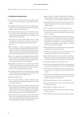 DOCUMENTO BÁSICO Las TIC en la educación: panorama internacional y situación española
5. REFERENCIAS BIBLIOGRÁFICAS
RD 1513/2006, de 7 de diciembre, por el que se establecen las en-
señanzas mínimas de la Educación Primaria, BOE de 8 de di-
ciembre.
RD 1631/2006, de 29 de diciembre, por el que se establecen las en-
señanzas mínimas correspondientes a la Educación Secundaria
Obligatoria, BOE de 5 de enero de 2007.
Las Tecnologías de la información y de la Comunicación en la Edu-
cación. Informe sobre la implantación y el uso de las TIC en los
centros docentes de educación primaria y secundaria (Curso
2005-2006). MEC. Madrid, 2007.
Comunicación de la Comisión Europea (2006): «i2010 – Informe
Anual 2007 de la Sociedad de la Información http://ec.euro-
pa.eu/information_society/eeurope/i2010/annual_report/in-
dex_en.htm
KORTE, W., HÜSING, T., Acceso a la Comparativa y Uso de las TIC
en los Centros Educativos Europeos 2006: Resultados de las en-
cuestas a un Directivo y un Profesor de aula en 27 países. Dis-
ponible en http://www.empirica.biz/empirica/publikationen/do-
cuments/Learnind_paper_Korte_Huesing_Code_427_final.pdf
LESNE, J-F., et al, Rapport sur la contribution des nouvelles techno-
logies à la modernisation du système educatif, Inspection généra-
le des finances, Paris, Marzo 2007. Disponible en http://www.au-
dits.performance-publique.gouv.fr/bib_res/664.pdf
Benchmarking Access and Use of ICT in European Schools 2006.
Final Report from Head Teacher and Classroom Teacher. Surveys
in 27 European Countries. Empirica 2006. Comisión Europea. In-
formation Society and Media Directorate General.
Las tecnologías de la información y la comunicación (TIC) en la edu-
cación en América Latina. Una exploración de indicadores. 2006.
Guillermo Sunkel. NACIONES UNIDAS. CEPAL.
PISA 2000 y PISA 2003. OCDE.
Las TIC en los Centros Educativos: Cuestiones, Tendencias e Inno-
vaciones en 2006-2007. Anja Balanskat, Roger Blamire, Europe-
an Schoolnet, Junio 2007.
Monitoreo del eLAC 2007: avances y estado actual del desarrollo
de las Sociedades de la Información en América Latina y el Cari-
be OSILAC (Observatorio para la Sociedad de la Información en
América Latina y el Caribe). http://www.eclac.org/cgi-bin/
getProd.asp?xml=/publicaciones/xml/5/29945/P29945.xml
Comisión Económica de América Latina y el Caribe (CEPAL) Plan de
Acción sobre la Sociedad de la Información de América Latina y
el Caribe eLAC 2007. http://www.cepal.org/socinfo/noticias/do-
cumentosdetrabajo/8/21678/eLAC_2007_Espanol.pdf
SOMEKH, B, LEWIN, C, SAXON, D, WOODROW, D y CONVERY, A
(2006) Evaluación del Proyecto de Bancos de Pruebas TIC. Infor-
me Final: Sección 4 – Informe Cualitativo 2006. Becta: Coventry.
E-Europe 2002 (COM) 783. Plan plurianual 2002-2004, para la in-
tegración efectiva de las TIC en los sistemas de educación y for-
mación europeos.
Licencia Creative Commons: http://es.creativecommons.org/
Informe de 2004 del Grupo de alto nivel presidido por Wim Kok ti-
tulado «Afrontar el reto de la estrategia de Lisboa para el creci-
miento y el empleo».
AENOR (www.aenor.es) Miembro español de las organizaciones in-
ternacionales ISO e IEC y europeas CEN y CENELEC, encargadas
del desarrollo de la normalización en sus ámbitos geográficos co-
rrespondientes y que agrupan a los organismos nacionales de
normalización de los diferentes países. Además, en el ámbito
americano es miembro de la COPANT.
ATENEX http://atenex.educarex.es plataforma de creación, gestión
y administración de contenidos en el aula.
Ley 34/2002, de 11 de julio, BOE de 12 de julio, de servicios de la
sociedad de la información y de comercio electrónico.
Apoyo al aprendizaje de la lecto-escritura de niños con discapaci-
dad motora: se trata de un recurso para lengua castellana: ALES
(Acceso al Lenguaje Escrito) http://proyectos.cnice.mec.es/ales2/
LOE. Ley Orgánica de Educación. http://www.mec.es
Marco Europeo de Interoperabilidad, http://ec.europa.eu/idabc/en/
document/3473/5585#finalEIF, Fecha de consulta: [04/10/2007]
RD 1513/2006, de 7 de diciembre, por el que se establecen las en-
señanzas mínimas de la Educación Primaria, BOE de 8 de di-
ciembre.
RD 1631/2006, de 29 de diciembre, por el que se establecen las en-
señanzas mínimas correspondientes a la Educación Secundaria
Obligatoria, BOE de 5 de enero de 2007.
Portal Ministerio de Educación y Ciencia. http://www.mec.es
Portal Centro Nacional de Información y Comunicación Educativa.
http://www.cnice.mec.es
Proyecto Mentor: http://www.mentor.mec.es
Proyecto eTwinning: Hermanamientos Escolares Europeos. http://et-
winning.cnice.mec.es
Proyecto MALTED. Herramienta de autor. http://malted.cnice.mec.es
46
102958_XXII_SEM_MONOGRAFICA.qxd 26/1/08 02:03 Página 46
www.fundacionsantillana.com
 