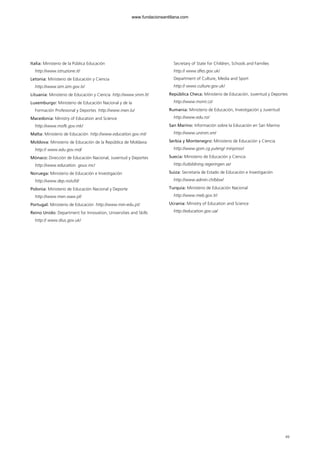 Italia: Ministerio de la Pública Educación
http://www.istruzione.it/
Letonia: Ministerio de Educación y Ciencia
http://www.izm.izm.gov.lv/
Lituania: Ministerio de Educación y Ciencia http://www.smm.lt/
Luxemburgo: Ministerio de Educación Nacional y de la
Formación Profesional y Deportes http://www.men.lu/
Macedonia: Ministry of Education and Science
http://www.mofk.gov.mk/
Malta: Ministerio de Educación http://www.education.gov.mt/
Moldova: Ministerio de Educación de la República de Moldavia
http:// www.edu.gov.md/
Mónaco: Dirección de Educación Nacional, Juventud y Deportes
http://www.education. gouv.mc/
Noruega: Ministerio de Educación e Investigación
http://www.dep.no/ufd/
Polonia: Ministerio de Educación Nacional y Deporte
http://www.men.waw.pl/
Portugal: Ministerio de Educación http://www.min-edu.pt/
Reino Unido: Department for Innovation, Universities and Skills
http:// www.dius.gov.uk/
Secretary of State for Children, Schools and Families
http:// www.dfes.gov.uk/
Department of Culture, Media and Sport
http:// www.culture.gov.uk/
República Checa: Ministerio de Educación, Juventud y Deportes
http://www.msmt.cz/
Rumania: Ministerio de Educación, Investigación y Juventud
http://www.edu.ro/
San Marino: Información sobre la Educación en San Marino
http://www.unirsm.sm/
Serbia y Montenegro: Ministerio de Educación y Ciencia
http://www.gom.cg.yu/eng/ minprosv/
Suecia: Ministerio de Educación y Ciencia
http://utbildning.regeringen.se/
Suiza: Secretaría de Estado de Educación e Investigación
http://www.admin.ch/bbw/
Turquía: Ministerio de Educación Nacional
http://www.meb.gov.tr/
Ucrania: Ministry of Education and Science
http://education.gov.ua/
49
102958_XXII_SEM_MONOGRAFICA.qxd 26/1/08 02:03 Página 49
www.fundacionsantillana.com
 