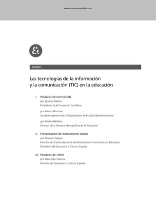 SESIÓN I
Las tecnologías de la información
y la comunicación (TIC) en la educación
I. Palabras de bienvenida
por Ignacio Polanco
Presidente de la Fundación Santillana
por Álvaro Marchesi
Secretario general de la Organización de Estados Iberoamericanos
por Emilio Martínez
Director de la Semana Monográfica de la Educación
II. Presentación del Documento básico
por Mariano Segura
Director del Centro Nacional de Información y Comunicación Educativa.
Ministerio de Educación y Ciencia. España
III. Palabras de cierre
por Mercedes Cabrera
Ministra de Educación y Ciencia. España
102958_XXII_SEM_MONOGRAFICA.qxd 26/1/08 02:03 Página 51
www.fundacionsantillana.com
 